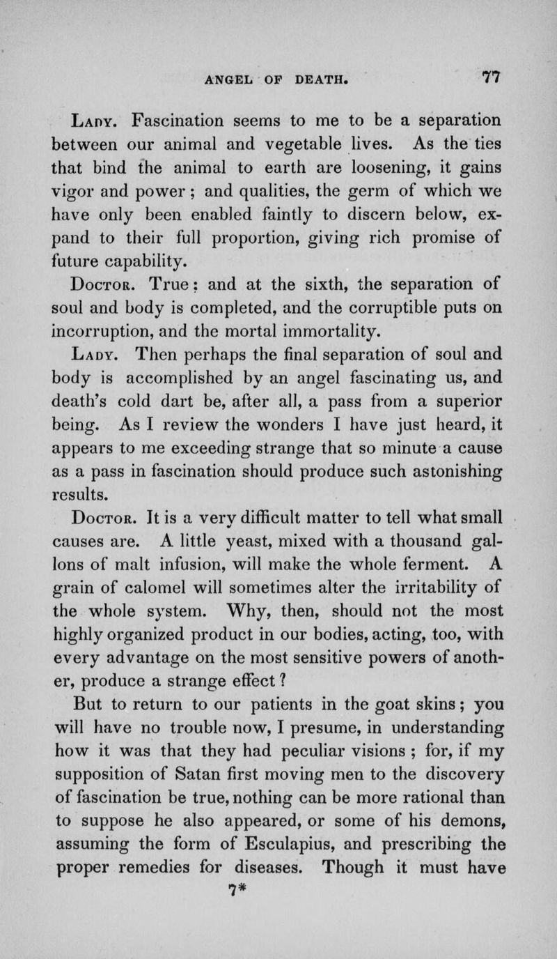 Lady. Fascination seems to me to be a separation between our animal and vegetable lives. As the ties that bind the animal to earth are loosening, it gains vigor and power ; and qualities, the germ of which we have only been enabled faintly to discern below, ex- pand to their full proportion, giving rich promise of future capability. Doctor. True: and at the sixth, the separation of soul and body is completed, and the corruptible puts on incorruption, and the mortal immortality. Lady. Then perhaps the final separation of soul and body is accomplished by an angel fascinating us, and death's cold dart be, after all, a pass from a superior being. As I review the wonders I have just heard, it appears to me exceeding strange that so minute a cause as a pass in fascination should produce such astonishing results. Doctor. It is a very difficult matter to tell what small causes are. A little yeast, mixed with a thousand gal- lons of malt infusion, will make the whole ferment. A grain of calomel will sometimes alter the irritability of the whole system. Why, then, should not the most highly organized product in our bodies, acting, too, with every advantage on the most sensitive powers of anoth- er, produce a strange effect ? But to return to our patients in the goat skins; you will have no trouble now, I presume, in understanding how it was that they had peculiar visions ; for, if my supposition of Satan first moving men to the discovery of fascination be true, nothing can be more rational than to suppose he also appeared, or some of his demons, assuming the form of Esculapius, and prescribing the proper remedies for diseases. Though it must have ■7*