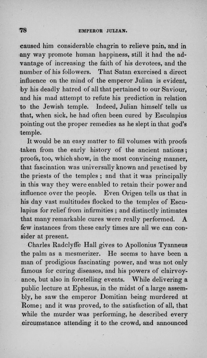 caused him considerable chagrin to relieve pain, and in any way promote human happiness, still it had the ad- vantage of increasing the faith of his devotees, and the number of his followers. That Satan exercised a direct influence on the mind of the emperor Julian is evident, by his deadly hatred of all that pertained to our Saviour, and his mad attempt to refute his prediction in relation to the Jewish temple. Indeed, Julian himself tells us that, when sick, he had often been cured by Esculapius pointing out the proper remedies as he slept in that god's temple. It would be an easy matter to fill volumes with proofs taken from the early history of the ancient nations; proofs, too, which show, in the most convincing manner, that fascination was universally known and practised by the priests of the temples ; and that it was principally in this way they were enabled to retain their power and influence over the people. Even Origen tells us that in his day vast multitudes flocked to the temples of Escu- lapius for relief from infirmities ; and distinctly intimates that many remarkable cures were really performed. A few instances from these early times are all we can con- sider at present. Charles Radclyffe Hall gives to Apollonius Tyanneus the palm as a mesmerizer. He seems to have been a man of prodigious fascinating power, and was not only famous for curing diseases, and his powers of clairvoy- ance, but also in foretelling events. While delivering a public lecture at Ephesus, in the midst of a large assem- bly, he saw the emperor Domitian being murdered at Rome; and it was proved, to the satisfaction of all, that while the murder was performing, he described every circumstance attending it to the crowd, and announced