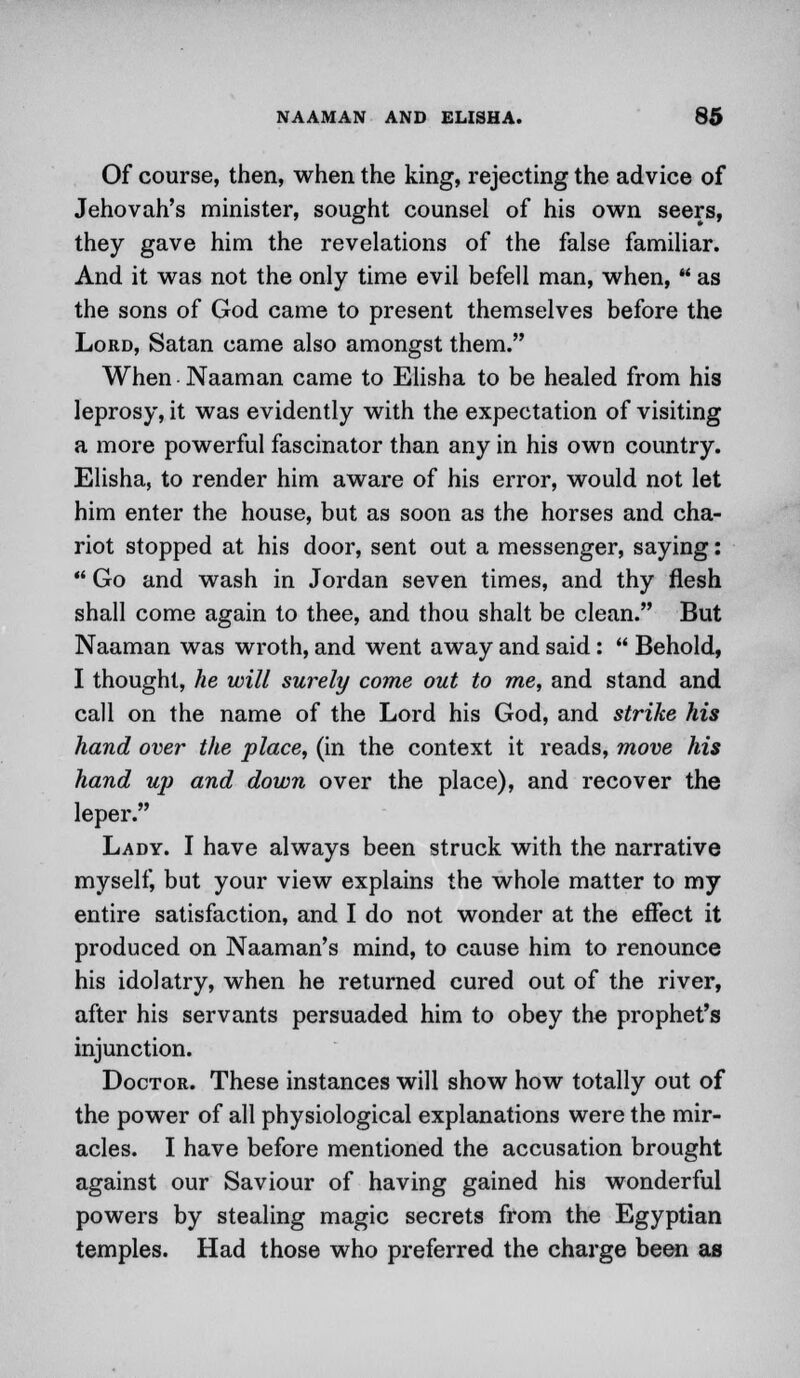Of course, then, when the king, rejecting the advice of Jehovah's minister, sought counsel of his own seers, they gave him the revelations of the false familiar. And it was not the only time evil befell man, when, ** as the sons of God came to present themselves before the Lord, Satan came also amongst them. When Naaman came to Elisha to be healed from his leprosy, it was evidently with the expectation of visiting a more powerful fascinator than any in his own country. Elisha, to render him aware of his error, would not let him enter the house, but as soon as the horses and cha- riot stopped at his door, sent out a messenger, saying:  Go and wash in Jordan seven times, and thy flesh shall come again to thee, and thou shalt be clean. But Naaman was wroth, and went away and said:  Behold, I thought, he will surely come out to me, and stand and call on the name of the Lord his God, and strike his hand over the place, (in the context it reads, move his hand up and down over the place), and recover the leper. Lady. I have always been struck with the narrative myself, but your view explains the whole matter to my entire satisfaction, and I do not wonder at the effect it produced on Naaman's mind, to cause him to renounce his idolatry, when he returned cured out of the river, after his servants persuaded him to obey the prophet's injunction. Doctor. These instances will show how totally out of the power of all physiological explanations were the mir- acles. I have before mentioned the accusation brought against our Saviour of having gained his wonderful powers by stealing magic secrets from the Egyptian temples. Had those who preferred the charge been as