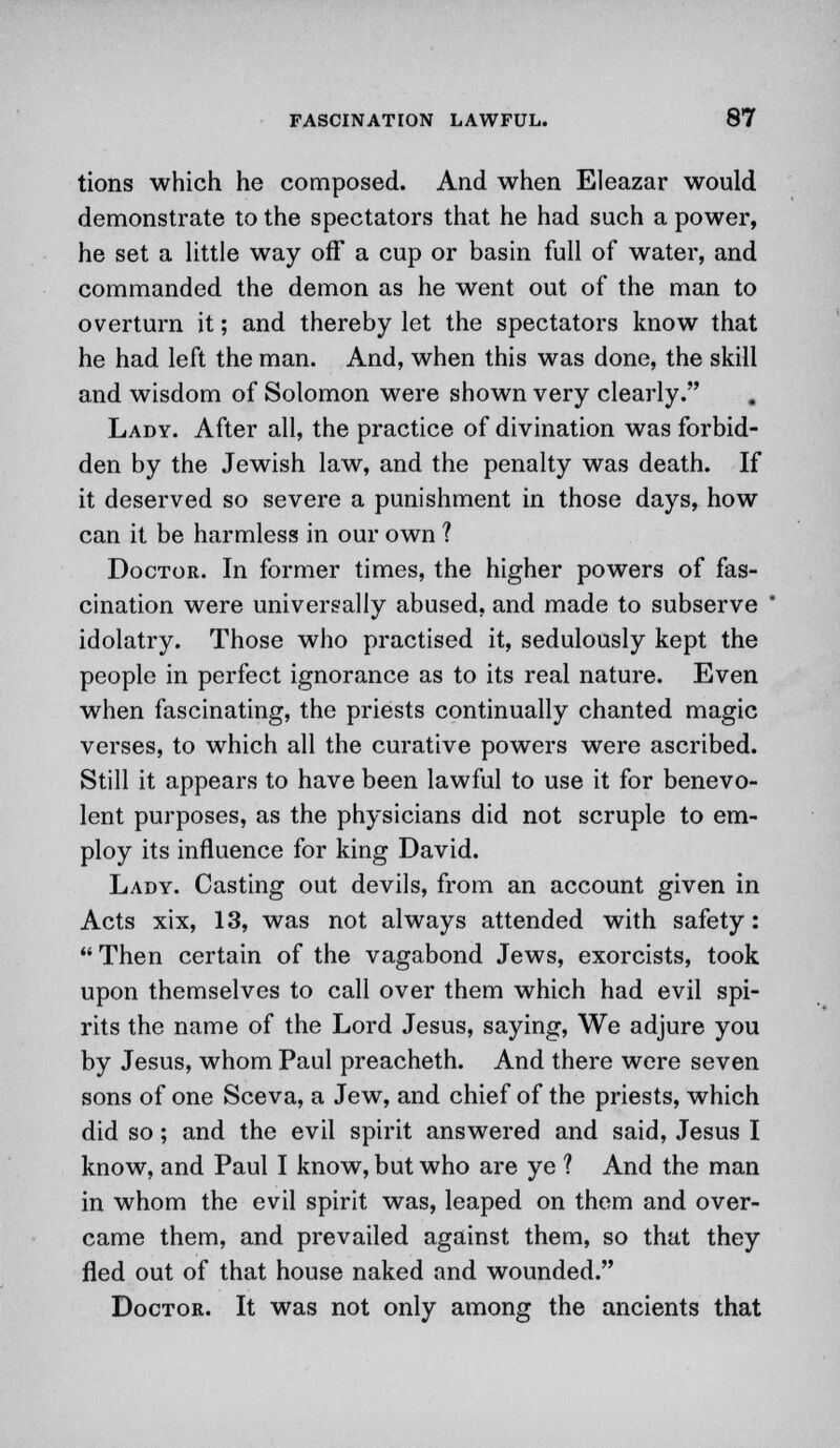 tions which he composed. And when Eleazar would demonstrate to the spectators that he had such a power, he set a little way off a cup or basin full of water, and commanded the demon as he went out of the man to overturn it; and thereby let the spectators know that he had left the man. And, when this was done, the skill and wisdom of Solomon were shown very clearly. # Lady. After all, the practice of divination was forbid- den by the Jewish law, and the penalty was death. If it deserved so severe a punishment in those days, how can it be harmless in our own ? Doctor. In former times, the higher powers of fas- cination were universally abused, and made to subserve idolatry. Those who practised it, sedulously kept the people in perfect ignorance as to its real nature. Even when fascinating, the priests continually chanted magic verses, to which all the curative powers were ascribed. Still it appears to have been lawful to use it for benevo- lent purposes, as the physicians did not scruple to em- ploy its influence for king David. Lady. Casting out devils, from an account given in Acts xix, 13, was not always attended with safety:  Then certain of the vagabond Jews, exorcists, took upon themselves to call over them which had evil spi- rits the name of the Lord Jesus, saying, We adjure you by Jesus, whom Paul preacheth. And there were seven sons of one Sceva, a Jew, and chief of the priests, which did so; and the evil spirit answered and said, Jesus I know, and Paul I know, but who are ye ? And the man in whom the evil spirit was, leaped on them and over- came them, and prevailed against them, so that they fled out of that house naked and wounded. Doctor. It was not only among the ancients that