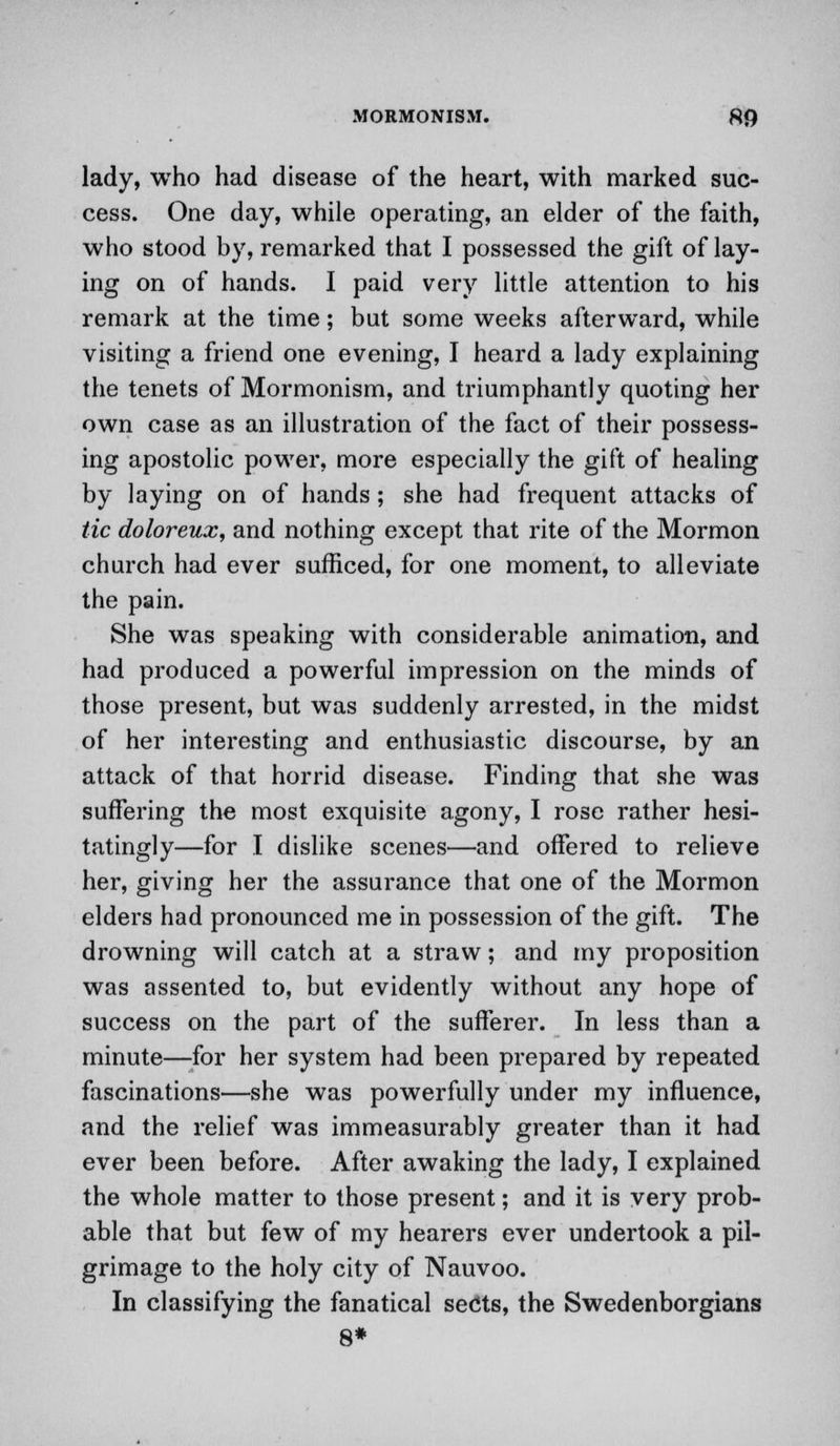 lady, who had disease of the heart, with marked suc- cess. One day, while operating, an elder of the faith, who stood by, remarked that I possessed the gift of lay- ing on of hands. I paid very little attention to his remark at the time; but some weeks afterward, while visiting a friend one evening, I heard a lady explaining the tenets of Mormonism, and triumphantly quoting her own case as an illustration of the fact of their possess- ing apostolic power, more especially the gift of healing by laying on of hands ; she had frequent attacks of tic doloreux, and nothing except that rite of the Mormon church had ever sufficed, for one moment, to alleviate the pain. She was speaking with considerable animation, and had produced a powerful impression on the minds of those present, but was suddenly arrested, in the midst of her interesting and enthusiastic discourse, by an attack of that horrid disease. Finding that she was suffering the most exquisite agony, I rose rather hesi- tatingly—for I dislike scenes—and offered to relieve her, giving her the assurance that one of the Mormon elders had pronounced me in possession of the gift. The drowning will catch at a straw; and my proposition was assented to, but evidently without any hope of success on the part of the sufferer. In less than a minute—for her system had been prepared by repeated fascinations—she was powerfully under my influence, and the relief was immeasurably greater than it had ever been before. After awaking the lady, I explained the whole matter to those present; and it is very prob- able that but few of my hearers ever undertook a pil- grimage to the holy city of Nauvoo. In classifying the fanatical sects, the Swedenborgians 8*