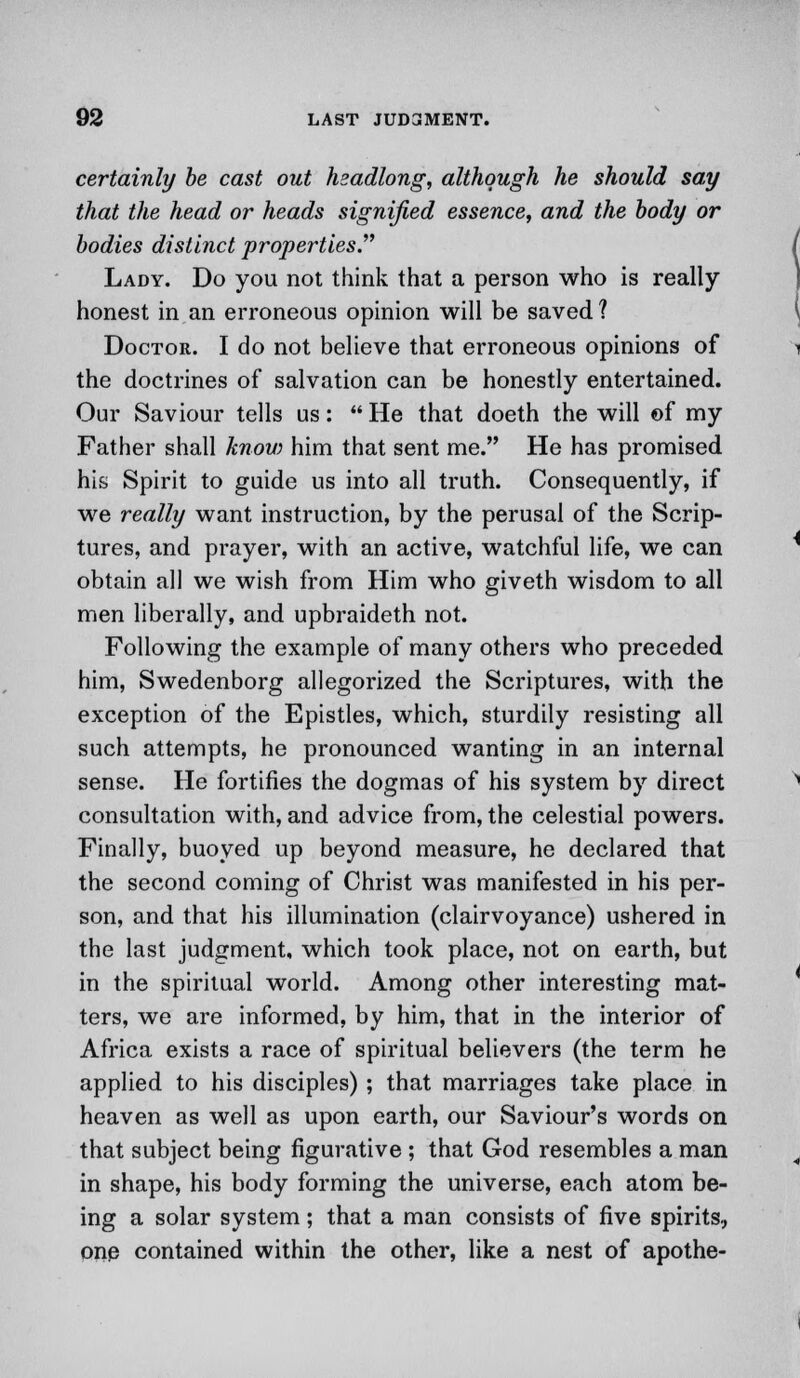 certainly be cast out headlong, although he should say that the head or heads signified essence, and the body or bodies distinct properties. Lady. Do you not think that a person who is really honest in an erroneous opinion will be saved ? Doctor. I do not believe that erroneous opinions of the doctrines of salvation can be honestly entertained. Our Saviour tells us:  He that doeth the will of my Father shall know him that sent me. He has promised his Spirit to guide us into all truth. Consequently, if we really want instruction, by the perusal of the Scrip- tures, and prayer, with an active, watchful life, we can obtain all we wish from Him who giveth wisdom to all men liberally, and upbraideth not. Following the example of many others who preceded him, Swedenborg allegorized the Scriptures, with the exception of the Epistles, which, sturdily resisting all such attempts, he pronounced wanting in an internal sense. He fortifies the dogmas of his system by direct consultation with, and advice from, the celestial powers. Finally, buoyed up beyond measure, he declared that the second coming of Christ was manifested in his per- son, and that his illumination (clairvoyance) ushered in the last judgment, which took place, not on earth, but in the spiritual world. Among other interesting mat- ters, we are informed, by him, that in the interior of Africa exists a race of spiritual believers (the term he applied to his disciples) ; that marriages take place in heaven as well as upon earth, our Saviour's words on that subject being figurative ; that God resembles a man in shape, his body forming the universe, each atom be- ing a solar system; that a man consists of five spirits, one contained within the other, like a nest of apothe-