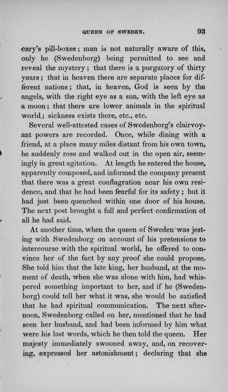 cary's pill-boxes; man is not naturally aware of this, only he (Swedenborg) being permitted to see and reveal the mystery ; that there is a purgatory of thirty years; that in heaven there are separate places for dif- ferent nations; that, in heaven, God is seen by the angels, with the right eye as a sun, with the left eye as a moon; that there are lower animals in the spiritual world,; sickness exists there, etc., etc. Several well-attested cases of Swedenborg's clairvoy- ant powers are recorded. Once, while dining with a friend, at a place many miles distant from his own town, he suddenly rose and walked out in the open air, seem- ingly in great agitation. At length he entered the house, apparently composed, and informed the company present that there was a great conflagration near his own resi- dence, and that he had been fearful for its safety; but it had just been quenched within one door of his house. The next post brought a full and perfect confirmation of all he had said. At another time, when the queen of Sweden was jest- ing with Swedenborg on account of his pretensions to intercourse with the spiritual world, he offered to con- vince her of the fact by any proof she could propose. She told him that the late king, her husband, at the mo- ment of death, when she was alone with him, had whis- pered something important to her, and if he (Sweden- borg) could tell her what it was, she would be satisfied that he had spiritual communication. The next after- noon, Swedenborg called on her, mentioned that he had seen her husband, and had been informed by him what were his last words, which he then told the queen. Her majesty immediately swooned away, and, on recover- ing, expressed her astonishment; declaring that she