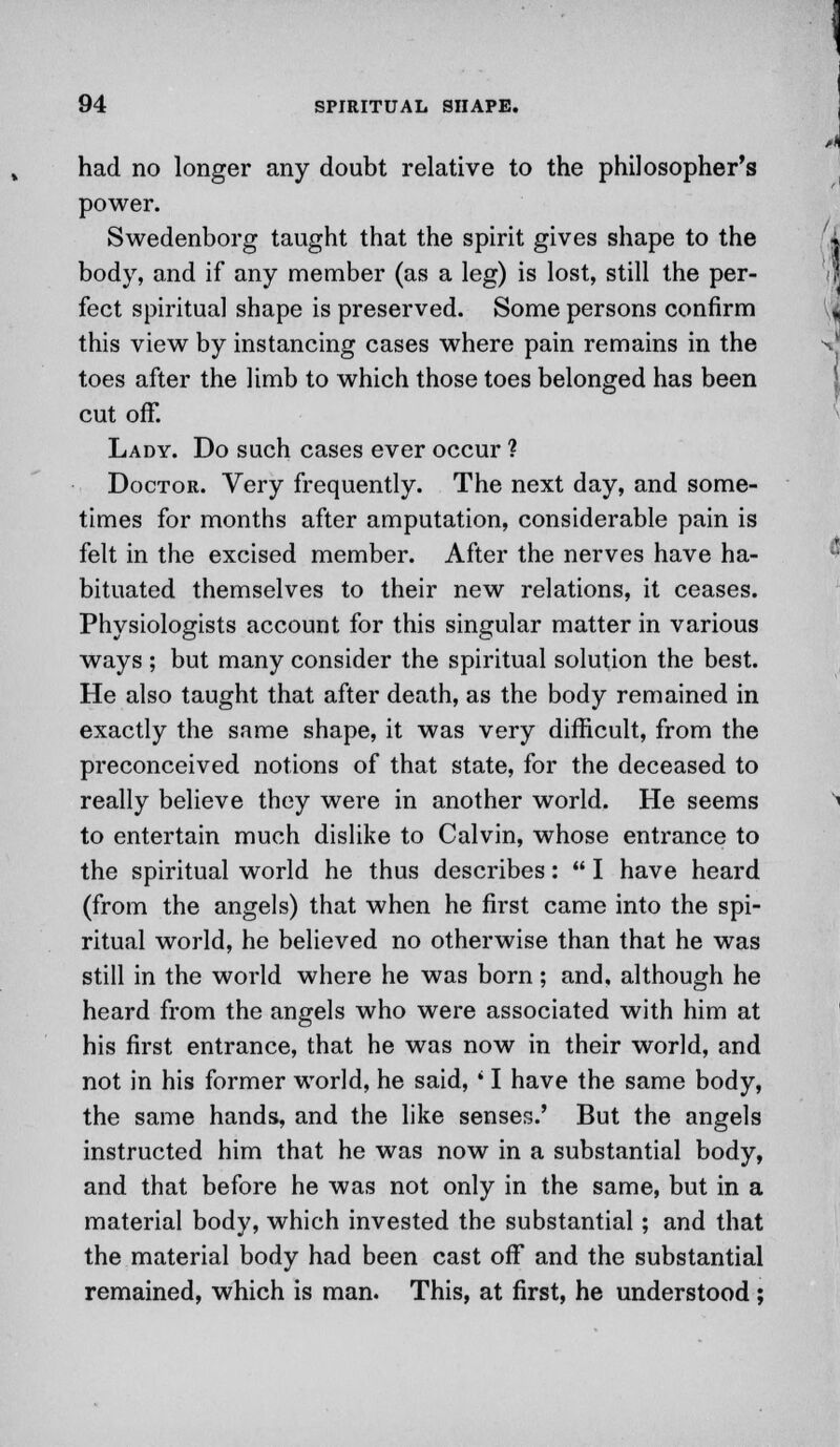 had no longer any doubt relative to the philosopher's power. Swedenborg taught that the spirit gives shape to the body, and if any member (as a leg) is lost, still the per- fect spiritual shape is preserved. Some persons confirm this view by instancing cases where pain remains in the toes after the limb to which those toes belonged has been cut off. Lady. Do such cases ever occur ? Doctor. Very frequently. The next day, and some- times for months after amputation, considerable pain is felt in the excised member. After the nerves have ha- bituated themselves to their new relations, it ceases. Physiologists account for this singular matter in various ways ; but many consider the spiritual solution the best. He also taught that after death, as the body remained in exactly the same shape, it was very difficult, from the preconceived notions of that state, for the deceased to really believe they were in another world. He seems to entertain much dislike to Calvin, whose entrance to the spiritual world he thus describes:  I have heard (from the angels) that when he first came into the spi- ritual world, he believed no otherwise than that he was still in the world where he was born; and, although he heard from the angels who were associated with him at his first entrance, that he was now in their world, and not in his former world, he said, * I have the same body, the same hands, and the like senses.' But the angels instructed him that he was now in a substantial body, and that before he was not only in the same, but in a material body, which invested the substantial; and that the material body had been cast off and the substantial remained, which is man. This, at first, he understood ;