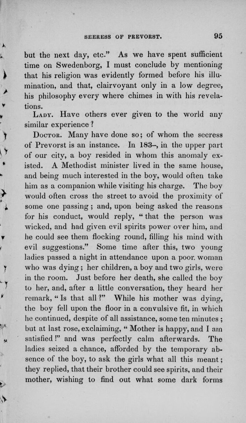 but the next day, etc. As we have spent sufficient time on Swedenborg, I must conclude by mentioning that his religion was evidently formed before his illu- mination, and that, clairvoyant only in a low degree, his philosophy every where chimes in with his revela- tions. Lady. Have others ever given to the world any similar experience ? Doctor. Many have done so; of whom the seeress of Prevorst is an instance. In 183-, in the upper part of our city, a boy resided in whom this anomaly ex- isted. A Methodist minister lived in the same house, and being much interested in the boy, would often take him as a companion while visiting his charge. The boy would often cross the street to avoid the proximity of some one passing ; and, upon being asked the reasons for his conduct, would reply,  that the person was wicked, and had given evil spirits power over him, and he could see them flocking round, filling his mind with evil suggestions. Some time after this, two young ladies passed a night in attendance upon a poor, woman who was dying ; her children, a boy and two girls, were in the room. Just before her death, she called the boy to her, and, after a little conversation, they heard her remark,  Is that all ? While his mother was dying, the boy fell upon the floor in a convulsive fit, in which he continued, despite of all assistance, some ten minutes ; but at last rose, exclaiming,  Mother is happy, and I am satisfied! and was perfectly calm afterwards. The ladies seized a chance, afforded by the temporary ab- sence of the boy, to ask the girls what all this meant; they replied, that their brother could see spirits, and their mother, wishing to find out what some dark forms