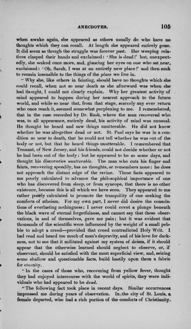 when awake again, she appeared as others usually do who have no thoughts which they can recall. At length she appeared entirely gone. It did seem as though the struggle was forever past. Her weeping rela- tives clasped their hands and exclaimed: ' She is dead!' but, unexpect- edly, she waked once more, and, glancing her eyes on one who sat near, exclaimed: 'Oh, Sarah, I was at an entirely new place!' and then sunk to remain insensible to the things of the place we live in.  Why she, like others in fainting, should have no thoughts which she could recall, when not so near death as she afterward was when she had thought, I could not clearly explain.. Why her greatest activity of mind appeared to happen during her nearest approach to the future world, and while so near that, from that stage, scarcely any ever return who once reach it, seemed somewhat perplexing to me. I remembered, that in the case recorded by Dr. Rush, where the man recovered who was, to all appearance, entirely dead, his activity of mind was unusual. He thought he heard and saw things unutterable. He did not know whether he was altogether dead or not. St. Paul says he was in a con- dition so near to death, that he could not tell whether he was out of the body or not, but that he heard things unutterable. I remembered that Tennant, of New Jersey, and his friends, could not decide whether or not he had been out of the body; but he appeared to be so some days, and thought his discoveries unutterable. The man who cuts his finger and faints, recovering speedily, has no thoughts, or remembers none: he does not approach the distant edge of the ravine. These facts appeared to me poorly calculated to advance the philosophical importance of one who has discovered from sleep, or from syncope, that there is no other existence, because this is all which we have seen. They appeared to me rather poorly calculated to promote the tranquility of one seeking the comforts of atheism. For my own part, I never did desire the consola- tions of everlasting nothingness; I never could covet a plunge beneath the black wave of eternal forgetfulness, and cannot say that these obser- vations, in and of themselves, gave me pain; but it was evident that thousands of the scientific were influenced by the weight of a small peb- ble to adopt a creed—provided that creed contradicted Holy Writ. I had read and heard too much of man's depravity, and of his love for dark- ness, not to see that it militated against my system of deism, if it should appear that the otherwise learned should neglect to observe, or, if observant, should be satisfied with the most superficial view, and, seizing some shallow and questionable facts, build hastily upon them a fabric for eternity.  In the cases of those who, recovering from yellow fever, thought they had enjoyed intercourse with the world of spirits, they were indi- viduals who had appeared to be dead.  The following fact took place in recent days. Similar occurrences impressed me during years of observation. In the city of St. Louis, a female departed, who had a rich portion of the comforts of Christianity.