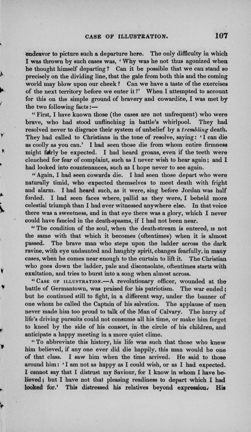 endeavor to picture such a departure here. The only difficulty in which I was thrown by such cases was, ' Why was he not thus agonized when he thought himself departing ? Can it be possible that we can stand so precisely on the dividing line, that the gale from both this and the coming world may blow upon our cheek ? Can we have a taste of the exercises of the next territory before we enter it?' When I attempted to account for this on the simple ground of braveiy and cowardice, I was met by the two following facts:—  First, I have known those (the cases are not unfrequent) who were brave, who had stood unflinching in battle's whirlpool. They had resolved never to disgrace their system of unbelief by a trembling death. They had called to Christians in the tone of resolve, saying: ' I can die as coolly as you can.' I had seen those die from whom entire firmness might fairly be expected. I had heard groans, even if the teeth were clenched for fear of complaint, such as I never wish to hear again; and 1 had looked into countenances, such as I hope never to see again.  Again, I had seen cowards die. I had seen those depart who were naturally timid, who expected themselves to meet death with fright and alarm. I had heard such, as it were, sing before Jordan was half forded. I had seen faces where, pallid as they were, I beheld more celestial triumph than I had ever witnessed anywhere else. In that voice there was a sweetness, and in that eye there was a glory, which I never could have fancied in the death-spasms, if I had not been near.  The condition of the soul, when the death-stream is entered, is not the same with that which it becomes (oftentimes) when it is almost passed. The brave man who steps upon the ladder across the dark ravine, with eye undaunted and haughty spirit, changes fearfully, in many cases, when he comes near enough to the curtain to lift it. The Christian who goes down the ladder, pale and disconsolate, oftentimes starts with exultation, and tries to burst into a song when almost across. Case of illustration.—A revolutionary officer, wounded at the battle of Germantown, was praised for his patriotism. The war ended; but he continued still to fight, in a different way, under the banner of one whom he called the Captain of his salvation. The applause of men never made him too proud to talk of the Man of Calvary. The hurry of life's driving pursuits could not consume all his time, or make him forget to kneel by the side of his consort, in the circle of his children, and anticipate a happy meeting in a more quiet clime.  To abbreviate this history, his life was such that those who knew him believed, if any one ever did die happily, this man would be one of that class. I saw him when the time arrived. He said to those around him: ' I am not as happy as I could wish, or as I had expected. I cannot say that I distrust my Saviour, for I know in whom I have be- lieved; but I have not that pleasing readiness to depart which I had looked for.' This distressed his relatives beyond expression. His