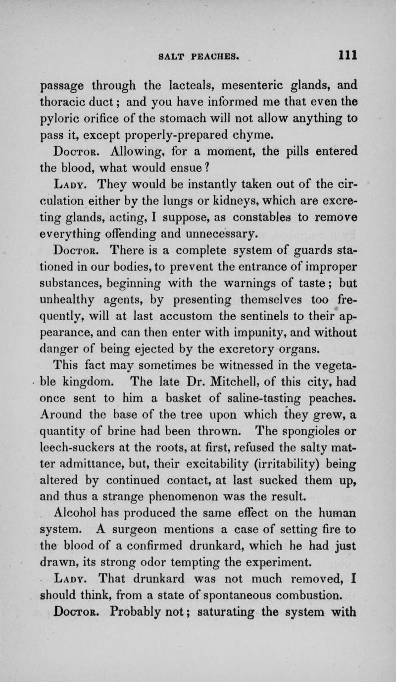 passage through the lacteals, mesenteric glands, and thoracic duct; and you have informed me that even the pyloric orifice of the stomach will not allow anything to pass it, except properly-prepared chyme. Doctor. Allowing, for a moment, the pills entered the blood, what would ensue ? Lady. They would be instantly taken out of the cir- culation either by the lungs or kidneys, which are excre- ting glands, acting, I suppose, as constables to remove everything offending and unnecessary. Doctor. There is a complete system of guards sta- tioned in our bodies, to prevent the entrance of improper substances, beginning with the warnings of taste; but unhealthy agents, by presenting themselves too fre- quently, will at last accustom the sentinels to their ap- pearance, and can then enter with impunity, and without danger of being ejected by the excretory organs. This fact may sometimes be witnessed in the vegeta- ble kingdom. The late Dr. Mitchell, of this city, had once sent to him a basket of saline-tasting peaches. Around the base of the tree upon which they grew, a quantity of brine had been thrown. The spongioles or leech-suckers at the roots, at first, refused the salty mat- ter admittance, but, their excitability (irritability) being altered by continued contact, at last sucked them up, and thus a strange phenomenon was the result. Alcohol has produced the same effect on the human system. A surgeon mentions a case of setting fire to the blood of a confirmed drunkard, which he had just drawn, its strong odor tempting the experiment. Lady. That drunkard was not much removed, I should think, from a state of spontaneous combustion. Doctor. Probably not; saturating the system with