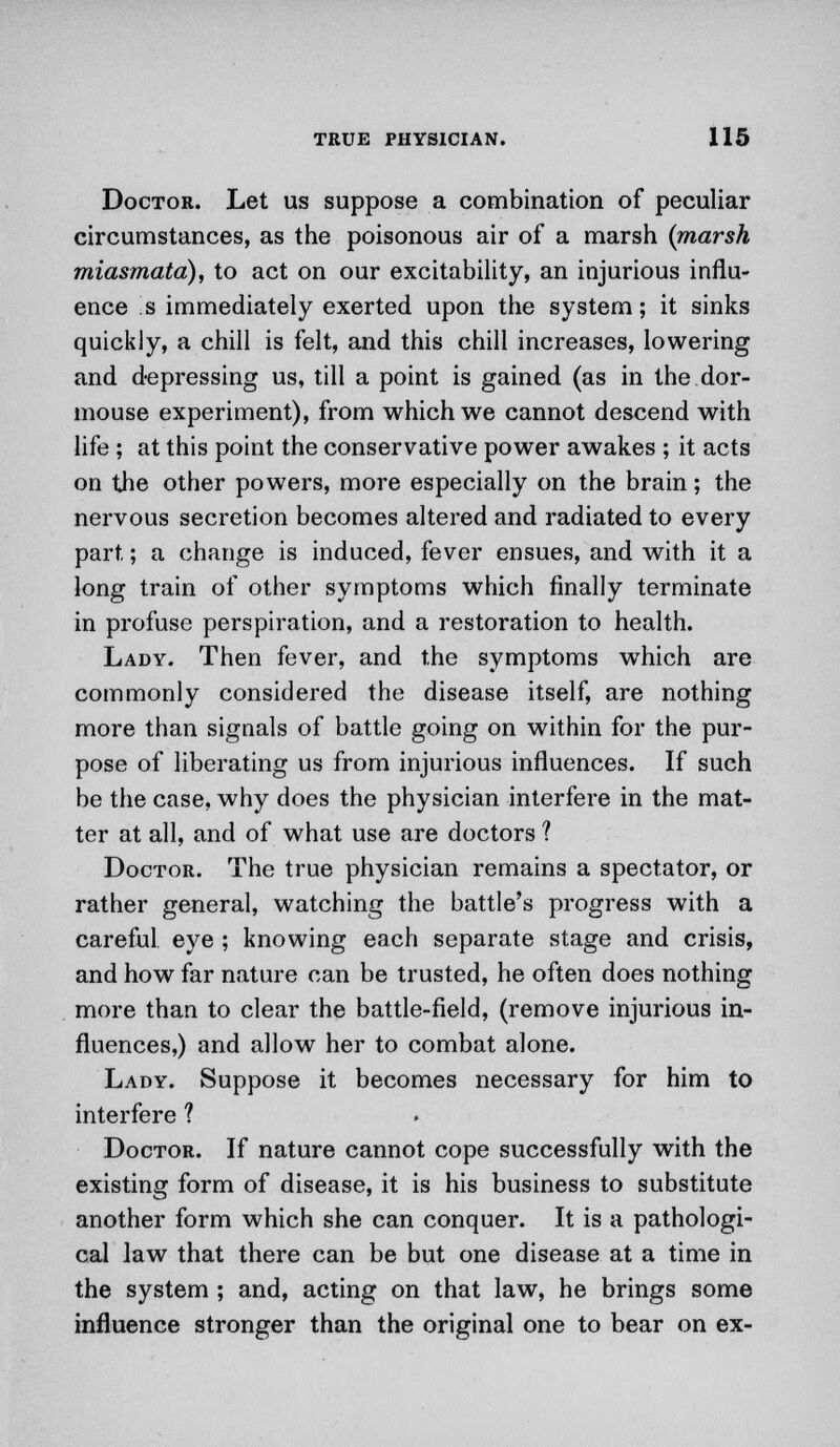 Doctor. Let us suppose a combination of peculiar circumstances, as the poisonous air of a marsh (marsh miasmata), to act on our excitability, an injurious influ- ence <s immediately exerted upon the system; it sinks quickly, a chill is felt, and this chill increases, lowering and depressing us, till a point is gained (as in the dor- mouse experiment), from which we cannot descend with life ; at this point the conservative power awakes ; it acts on the other powers, more especially on the brain; the nervous secretion becomes altered and radiated to every part; a change is induced, fever ensues, and with it a long train of other symptoms which finally terminate in profuse perspiration, and a restoration to health. Lady. Then fever, and the symptoms which are commonly considered the disease itself, are nothing more than signals of battle going on within for the pur- pose of liberating us from injurious influences. If such be the case, why does the physician interfere in the mat- ter at all, and of what use are doctors ? Doctor. The true physician remains a spectator, or rather general, watching the battle's progress with a careful eye ; knowing each separate stage and crisis, and how far nature can be trusted, he often does nothing more than to clear the battle-field, (remove injurious in- fluences,) and allow her to combat alone. Lady. Suppose it becomes necessary for him to interfere ? Doctor. If nature cannot cope successfully with the existing form of disease, it is his business to substitute another form which she can conquer. It is a pathologi- cal law that there can be but one disease at a time in the system ; and, acting on that law, he brings some influence stronger than the original one to bear on ex-