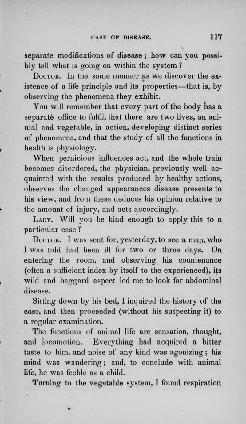 separate modifications of disease ; how can you possi- bly tell what is going on within the system ? Doctor. In the same manner as we discover the ex- istence of a life principle and its properties—that is, by observing the phenomena they exhibit. You will remember that every part of the body has a separate office to fulfil, that there are two lives, an ani- mal and vegetable, in action, developing distinct series of phenomena, and that the study of all the functions in health is physiology. When pernicious influences act, and the whole train becomes disordered, the physician, previously well ac- quainted with the results produced by healthy actions, observes the changed appearances disease presents to his view, and from these deduces his opinion relative to the amount of injury, and acts accordingly. Lady. Will you be kind enough to apply this to a particular case ? Doctor. I was sent for, yesterday, to see a man, who I was told had been ill for two or three days. On entering the room, and observing his countenance (often a sufficient index by itself to the experienced), its wild and haggard aspect led me to look for abdominal disease. Sitting down by his bed, I inquired the history of the case, and then proceeded (without his suspecting it) to a regular examination. The functions of animal life are sensation, thought, and locomotion. Everything had acquired a bitter taste to him, and noise of any kind was agonizing ; his mind was wandering; and, to conclude with animal life, he was feeble as a child. Turning to the vegetable system, I found respiration