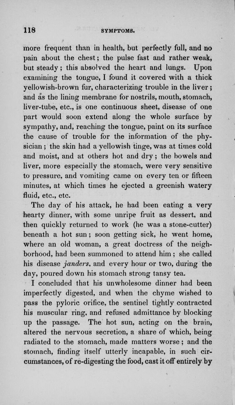 more frequent than in health, but perfectly full, and no pain about the chest; the pulse fast and rather weak, but steady; this absolved the heart and lungs. Upon examining the tongue, I found it covered with a thick yellowish-brown fur, characterizing trouble in the liver; and as the lining membrane for nostrils, mouth, stomach, liver-tube, etc., is one continuous sheet, disease of one part would soon extend along the whole surface by sympathy, and, reaching the tongue, paint on its surface the cause of trouble for the information of the phy- sician ; the skin had a yellowish tinge, was at times cold and moist, and at others hot and dry; the bowels and liver, more especially the stomach, were very sensitive to pressure, and vomiting came on every ten or fifteen minutes, at which times he ejected a greenish watery fluid, etc., etc. The day of his attack, he had been eating a very hearty dinner, with some unripe fruit as dessert, and then quickly returned to work (he was a stone-cutter) beneath a hot sun; soon getting sick, he went home, where an old woman, a great doctress of the neigh- borhood, had been summoned to attend him; she called his disease janders, and every hour or two, during the day, poured down his stomach strong tansy tea. I concluded that his unwholesome dinner had been imperfectly digested, and when the chyme wished to pass the pyloric orifice, the sentinel tightly contracted his muscular ring, and refused admittance by blocking up the passage. The hot sun, acting on the brain, altered the nervous secretion, a share of which, being radiated to the stomach, made matters worse; and the stomach, finding itself utterly incapable, in such cir- cumstances, of re-digesting the food, cast it off entirely by