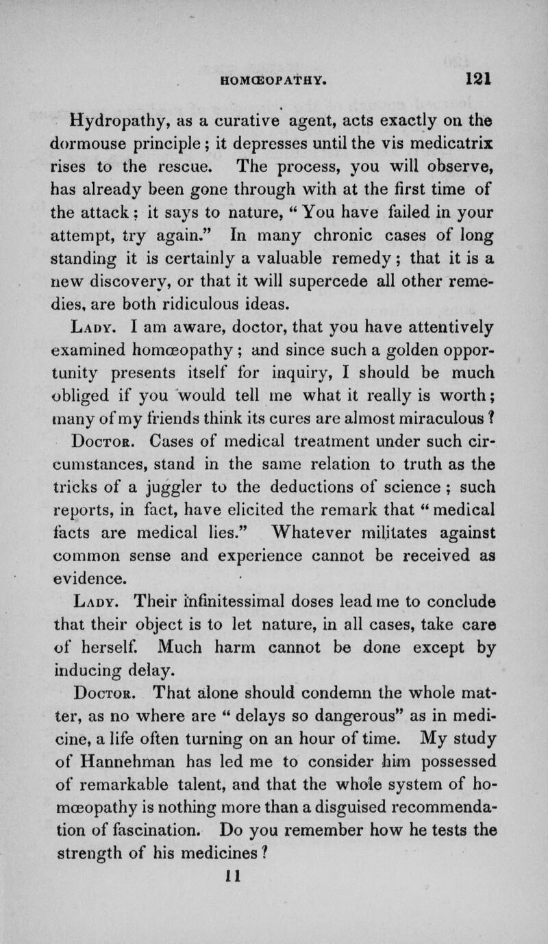 Hydropathy, as a curative agent, acts exactly on the dormouse principle; it depresses until the vis medicatrix rises to the rescue. The process, you will observe, has already been gone through with at the first time of the attack ; it says to nature,  You have failed in your attempt, try again. In many chronic cases of long standing it is certainly a valuable remedy; that it is a new discovery, or that it will supercede all other reme- dies, are both ridiculous ideas. Lady. I am aware, doctor, that you have attentively examined homoeopathy ; and since such a golden oppor- tunity presents itself for inquiry, I should be much obliged if you would tell me what it really is worth; many of my friends think its cures are almost miraculous ? Doctor. Cases of medical treatment under such cir- cumstances, stand in the same relation to truth as the tricks of a juggler to the deductions of science ; such reports, in fact, have elicited the remark that  medical facts are medical lies. Whatever militates against common sense and experience cannot be received as evidence. Lady. Their i'nfinitessimal doses lead me to conclude that their object is to let nature, in all cases, take care of herself. Much harm cannot be done except by inducing delay. Doctor. That alone should condemn the whole mat- ter, as no where are  delays so dangerous as in medi- cine, a life often turning on an hour of time. My study of Hannehman has led me to consider him possessed of remarkable talent, and that the whole system of ho- moeopathy is nothing more than a disguised recommenda- tion of fascination. Do you remember how he tests the strength of his medicines ? 11