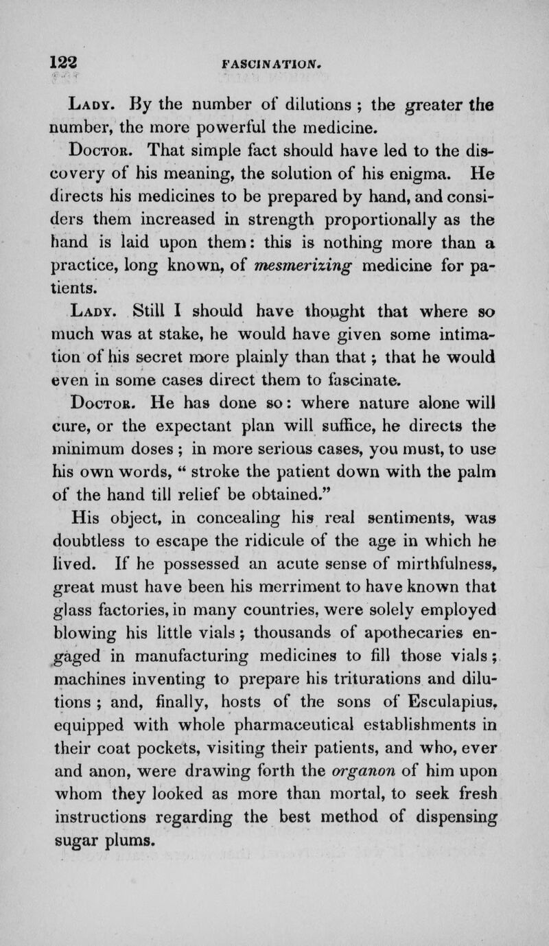 Lady. By the number of dilutions ; the greater the number, the more powerful the medicine. Doctor. That simple fact should have led to the dis- covery of his meaning, the solution of his enigma. He directs his medicines to be prepared by hand, and consi- ders them increased in strength proportionally as the hand is laid upon them: this is nothing more than a practice, long known, of mesmerizing medicine for pa- tients. Lady. Still I should have thought that where so much was at stake, he would have given some intima- tion of his secret more plainly than that; that he would even in some cases direct them to fascinate. Doctor. He has done so: where nature alone will cure, or the expectant plan will suffice, he directs the minimum doses ; in more serious cases, you must, to use his own words,  stroke the patient down with the palm of the hand till relief be obtained. His object, in concealing his real sentiments, was doubtless to escape the ridicule of the age in which he lived. If he possessed an acute sense of mirthfulness, great must have been his merriment to have known that glass factories, in many countries, were solely employed blowing his little vials; thousands of apothecaries en- gaged in manufacturing medicines to fill those vials; machines inventing to prepare his triturations and dilu- tions ; and, finally, hosts of the sons of Esculapius. equipped with whole pharmaceutical establishments in their coat pockets, visiting their patients, and who, ever and anon, were drawing forth the organon of him upon whom they looked as more than mortal, to seek fresh instructions regarding the best method of dispensing sugar plums.