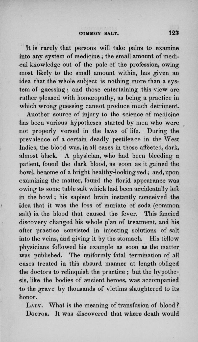 Tt is rarely that persons will take pains to examine into any system of medicine ; the small amount of medi- cal knowledge out of the pale of the profession, owing most likely to the small amount within, has given an idea that the whole subject is nothing more than a sys- tem of guessing; and those entertaining this view are rather pleased with homoeopathy, as being a practice in which wrong guessing cannot produce much detriment. Another source of injury to the science of medicine has been various hypotheses started by men who were not properly versed in the laws of life. During the prevalence of a certain deadly pestilence in the West Indies, the blood was, in all cases in those affected, dark, almost black. A physician, who had been bleeding a patient, found the dark blood, as soon as it gained the bowl, become of a bright healthy-looking red; and, upon examining the matter, found the florid appearance was owing to some table salt which had been accidentally left in the bowl; his sapient brain instantly conceived the idea that it was the loss of muriate of soda (common salt) in the blood that caused the fever. This fancied discovery changed his whole plan of treatment, and his after practice consisted in injecting solutions of salt into the veins, and giving it by the stomach. His fellow physicians followed his example as soon as the matter was published. The uniformly fatal termination of all cases treated in this absurd manner at length obliged the doctors to relinquish the practice ; but the hypothe- sis, like the bodies of ancient heroes, was accompanied to the grave by thousands of victims slaughtered to its honor. Lady. What is the meaning of transfusion of blood ? Doctor. It was discovered that where death would