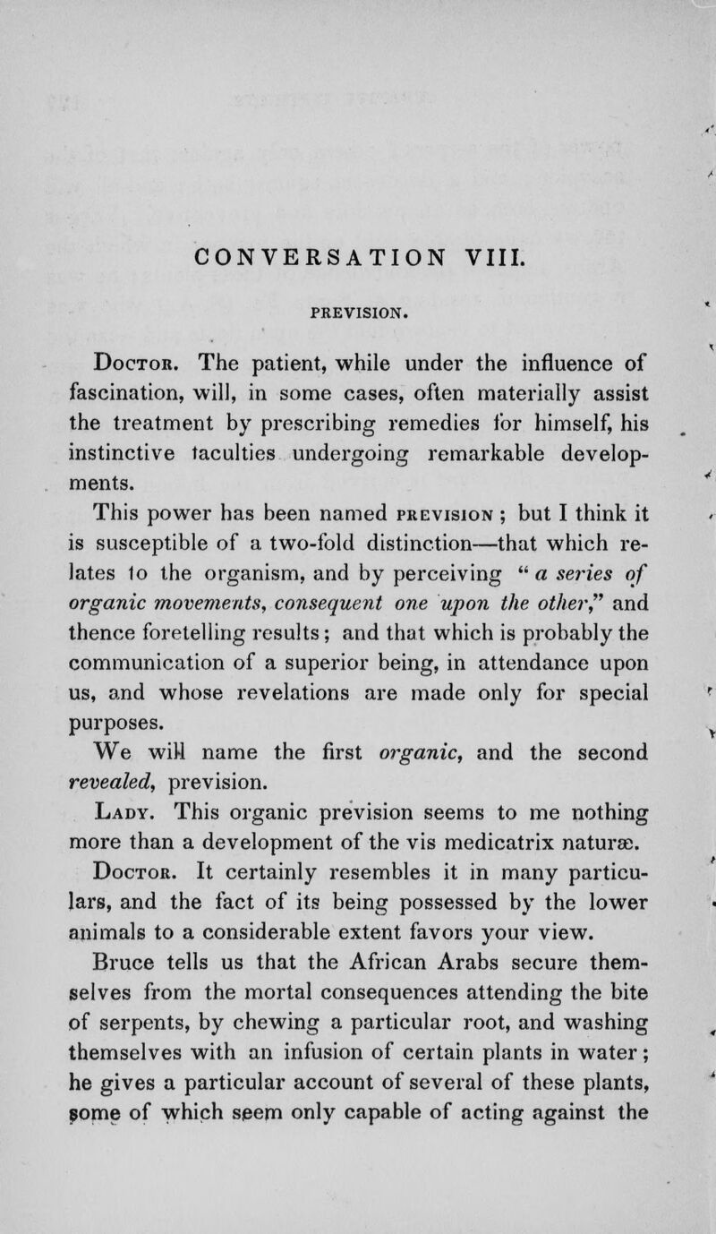 PREVISION. Doctor. The patient, while under the influence of fascination, will, in some cases, often materially assist the treatment by prescribing remedies for himself, his instinctive faculties undergoing remarkable develop- ments. This power has been named prevision ; but I think it is susceptible of a two-fold distinction—that which re- lates 1o the organism, and by perceiving  a seines of organic movements, consequent one upon the other and thence foretelling results; and that which is probably the communication of a superior being, in attendance upon us, and whose revelations are made only for special purposes. We wiH name the first organic, and the second revealed, prevision. Lady. This organic prevision seems to me nothing more than a development of the vis medicatrix naturae. Doctor. It certainly resembles it in many particu- lars, and the fact of its being possessed by the lower animals to a considerable extent favors your view. Bruce tells us that the African Arabs secure them- selves from the mortal consequences attending the bite of serpents, by chewing a particular root, and washing themselves with an infusion of certain plants in water; he gives a particular account of several of these plants, some of which seem only capable of acting against the