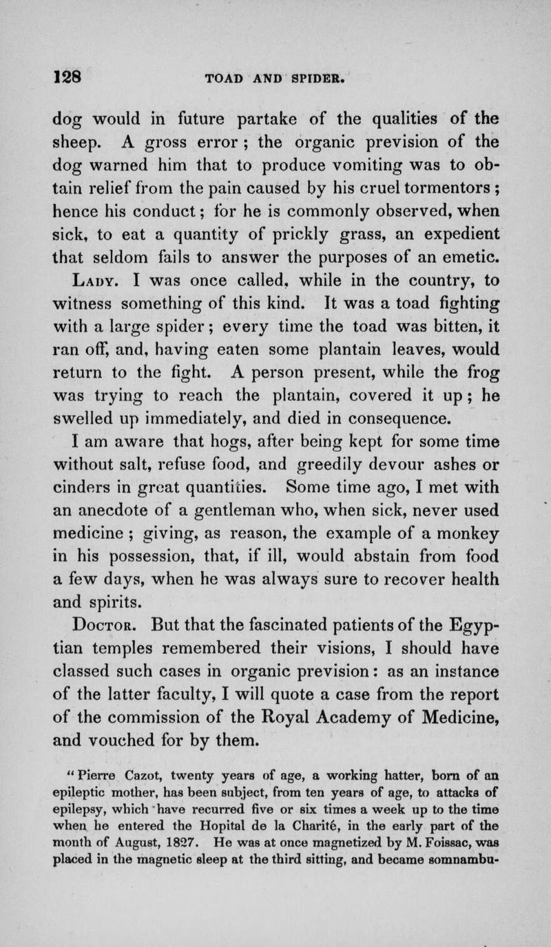 dog would in future partake of the qualities of the sheep. A gross error ; the organic prevision of the dog warned him that to produce vomiting was to ob- tain relief from the pain caused by his cruel tormentors ; hence his conduct; for he is commonly observed, when sick, to eat a quantity of prickly grass, an expedient that seldom fails to answer the purposes of an emetic. Lady. I was once called, while in the country, to witness something of this kind. It was a toad fighting with a large spider; every time the toad was bitten, it ran off, and, having eaten some plantain leaves, would return to the fight. A person present, while the frog was trying to reach the plantain, covered it up; he swelled up immediately, and died in consequence. I am aware that hogs, after being kept for some time without salt, refuse food, and greedily devour ashes or cinders in great quantities. Some time ago, I met with an anecdote of a gentleman who, when sick, never used medicine ; giving, as reason, the example of a monkey in his possession, that, if ill, would abstain from food a few days, when he was always sure to recover health and spirits. Doctor. But that the fascinated patients of the Egyp- tian temples remembered their visions, I should have classed such cases in organic prevision: as an instance of the latter faculty, I will quote a case from the report of the commission of the Royal Academy of Medicine, and vouched for by them.  Pierre Cazot, twenty years of age, a working hatter, born of an epileptic mother, has been subject, from ten years of age, to attacks of epilepsy, which have recurred five or six times a week up to the time when he entered the Hopital de la Charit6, in the early part of the month of August, 1827. He was at once magnetized by M. Foissac, was placed in the magnetic sleep at the third sitting, and became somnambu-