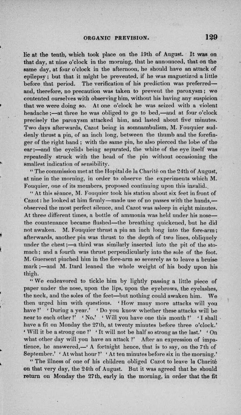 lie at the tenth, which took place on the 19th of August. It was on that day, at nine o'clock in the morning, that he announced, that on the same day, at four o'clock in the afternoon, he should have an attack of epilepsy; but that it might be prevented, if he was magnetized a little before that period. The verification of his prediction was preferred— and, therefore, no precaution was taken to prevent the paroxysm; we contented ourselves with observing him, without his having any suspicion that we were doing so. At one o'clock he was seized with a violent headache;—at three he was obliged to go to bed,—and at four o'clock precisely the paroxysm attacked him, and lasted about five' minutes. Two days afterwards, Cazot being in somnambulism, M. Fouquier sud- denly thrust a pin, of an inch long, between the thumb and the forefin- ger of the right hand ; with the same pin, he also pierced the lobe of the ear;—and the eyelids being separated, the white of the eye itself was repeatedly struck with the head of the pin without occasioning the smallest indication of sensibility.  The commission met at the Hopital de la Charitn on the 24th of August, at nine in the morning, in order to observe the experiments which M. Fouquier, one of its members, proposed continuing upon this invalid.  At this seance, M. Fouquier took his station about six feet in front of Cazot: he looked at him firmly—made use of no passes with the hands,— observed the most perfect silence, and Cazot was asleep in eight minutes. At three different times, a bottle of ammonia was held under his nose— the countenance became flushed—the breathing quickened, but he did not awaken. M. Fouquier thrust a pin an inch long into the fore-arm; afterwards, another pin was thrust to the depth of two lines, obliquely under the chest;—a third was similarly inserted into the pit of the sto- mach ; and a fourth was thrust perpendicularly into the sole of the foot. M. Guersent pinched him in the fore-arm so severely as to leave a bruise mark ;—and M. Itard leaned the whole weight of his body upon his thigh.  We endeavored to tickle him by lightly passing a little piece of paper under the nose, upon the lips, upon the eyebrows, the eyelashes, the neck, and the soles of the feet—but nothing could awaken him. We then urged him with questions. ' How many more attacks will you have ?' ' During a year.' ' Do you know whether these attacks will be near to each other ?' 'No.' ' Will you have one this month ?' ' I shall have a fit on Monday the 27th, at twenty minutes before three o'clock.' ' Will it be a strong one ?' 'It will not be half so strong as the last.' ' On what other day will you have an attack ?' After an expression of impa- tience, he answered,—' A fortnight hence, that is to say, on the 7th of September.' ' At what hour ?' ' At ten minutes before six in the morning.'  The illness of one of his children obliged Cazot to leave la Charite on that very day, the 24th of August. But it was agreed that he should return on Monday the 27 th, early in the morning, in order that the fit