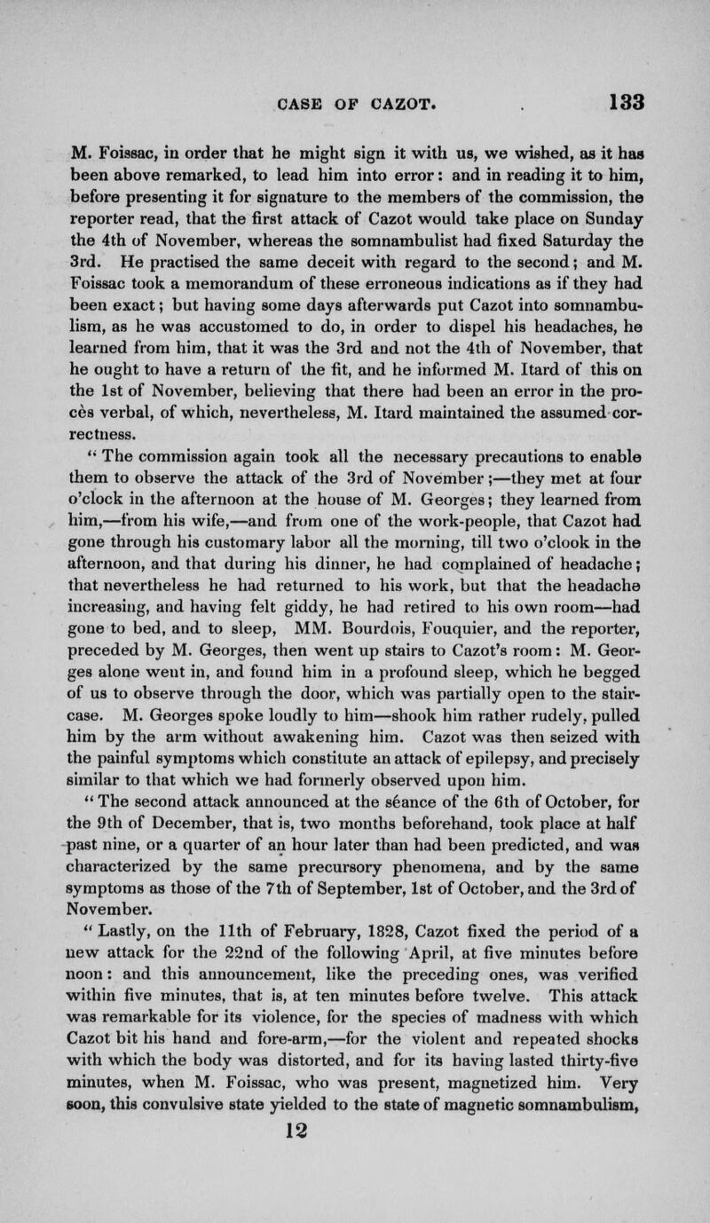 M. Foissac, in order that he might sign it with us, we wished, as it has been above remarked, to lead him into error: and in reading it to him, before presenting it for signature to the members of the commission, the reporter read, that the first attack of Cazot would take place on Sunday the 4th of November, whereas the somnambulist had fixed Saturday the 3rd. He practised the same deceit with regard to the second; and M. Foissac took a memorandum of these erroneous indications as if they had been exact; but having some days afterwards put Cazot into somnambu- lism, as he was accustomed to do, in order to dispel his headaches, he learned from him, that it was the 3rd and not the 4th of November, that he ought to have a return of the fit, and he informed M. Itard of this on the 1st of November, believing that there had been an error in the pro- ces verbal, of which, nevertheless, M. Itard maintained the assumed cor- rectness.  The commission again took all the necessary precautions to enable them to observe the attack of the 3rd of November;—they met at four o'clock in the afternoon at the house of M. Georges; they learned from him,—from his wife,—and from one of the work-people, that Cazot had gone through his customary labor all the morning, till two o'clook in the afternoon, and that during his dinner, he had complained of headache; that nevertheless he had returned to his work, but that the headache increasing, and having felt giddy, he had retired to his own room—had gone to bed, and to sleep, MM. Bourdois, Fouquier, and the reporter, preceded by M. Georges, then went up stairs to Cazot's room: M. Geor- ges alone went in, and found him in a profound sleep, which he begged of us to observe through the door, which was partially open to the stair- case. M. Georges spoke loudly to him—shook him rather rudely, pulled him by the arm without awakening him. Cazot was then seized with the painful symptoms which constitute an attack of epilepsy, and precisely similar to that which we had formerly observed upon him.  The second attack announced at the seance of the 6 th of October, for the 9th of December, that is, two months beforehand, took place at half past nine, or a quarter of an hour later than had been predicted, and was characterized by the same precursory phenomena, and by the same symptoms as those of the 7th of September, 1st of October, and the 3rd of November.  Lastly, on the 11th of February, 1828, Cazot fixed the period of a new attack for the 22nd of the following April, at five minutes before noon: and this announcement, like the preceding ones, was verified within five minutes, that is, at ten minutes before twelve. This attack was remarkable for its violence, for the species of madness with which Cazot bit his hand and fore-arm,—for the violent and repeated shocks with which the body was distorted, and for its having lasted thirty-five minutes, when M. Foissac, who was present, magnetized him. Very soon, this convulsive state yielded to the state of magnetic somnambulism, 12