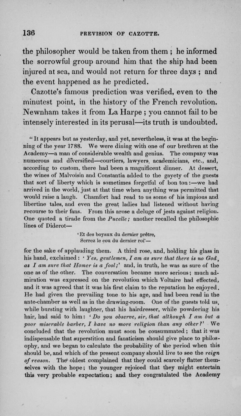 the philosopher would be taken from them ; he informed the sorrowful group around him that the ship had been injured at sea, and would not return for three days ; and the event happened as he predicted. Cazotte's famous prediction was verified, even to the minutest point, in the history of the French revolution. Newnham takes it from La Harpe ; you cannot fail to be intensely interested in its perusal—its truth is undoubted.  It appears but as yesterday, and yet, nevertheless, it was at the begin- ning of the year 1788. We were dining with one of our brethren at the Academy—a man of considerable wealth and genius. The company was numerous and diversified—courtiers, lawyers, academicians, etc., and, according to custom, there had been a magnificent dinner. At dessert, the wines of Malvoisin and Constantia added to the gayety of the guests that sort of liberty which is sometimes forgetful of bon ton:—we had arrived in the world, just at that time when anything was permitted that would raise a laugh. Chamfort had read to us some of his impious and libertine tales, and even the great ladies had listened without having recourse to their fans. From this arose a deluge of jests against religion. One quoted a tirade from the Pucelle; another recalled the philosophic lines of Diderot— ' Et des boyaux du dernier prStre, Serrez le cou du dernier roi'— for the sake of applauding them. A third rose, and, holding his glass in his hand, exclaimed : ' Yes, gentlemen, I am as sure that there is no Oodt as I am sure that Homer is a fool;'' and, in truth, he was as sure of the one as of the other. The conversation became more serious; much ad- miration was expressed on the revolution which Voltaire had effected, and it was agreed that it was his first claim to the reputation he enjoyed. He had given the prevailing tone to his age, and had been read in the ante-chamber as well as in the drawing-room. One of the guests told us, while bursting with laughter, that his hairdresser, while powdering his hair, had said to him: 'Do you observe, sir, that although I am bid a poor miserable barber, I have no more religion than any other?1 We concluded that the revolution must soon be consummated; that it was indispensable that superstition and fanaticism should give place to philos- ophy, and we began to calculate the probability of the period when this should be, and which of the present company should live to see the reign of reason. The' oldest complained that they could scarcely flatter them- selves with the hope; the younger rejoiced that they might entertain this very probable expectation; and they congratulated the Academy