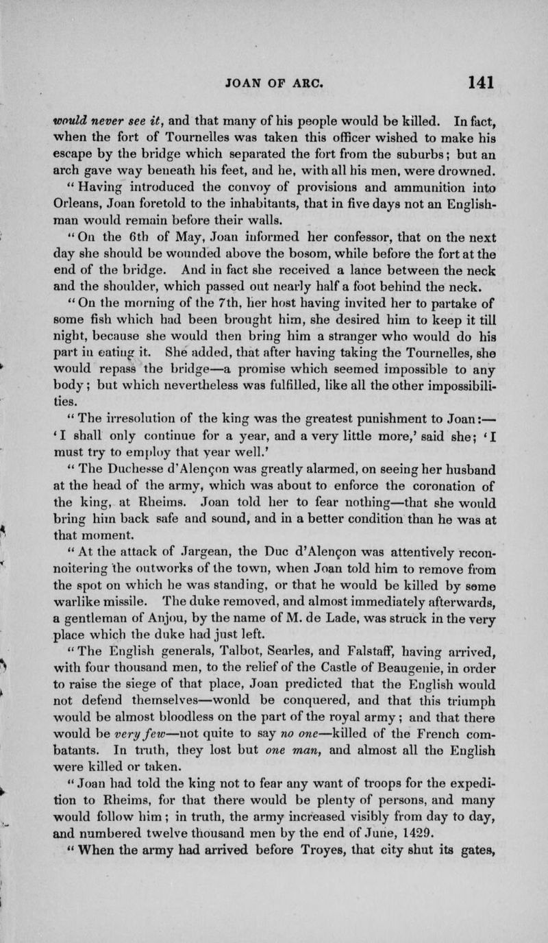 would never see it, and that many of his people would be killed. In fact, when the fort of Tournelles was taken this officer wished to make his escape by the bridge which separated the fort from the suburbs; but an arch gave way beneath his feet, and he, with all his men, were drowned.  Having introduced the convoy of provisions and ammunition into Orleans, Joan foretold to the inhabitants, that in five days not an English- man would remain before their walls.  On the 6th of May, Joan informed her confessor, that on the next day she should be wounded above the bosom, while before the fort at the end of the bridge. And in fact she received a lance between the neck and the shoulder, which passed out nearly half a foot behind the neck.  On the morning of the 7th, her host having invited her to partake of some fish which had been brought him, she desired him to keep it till night, because she would then bring him a stranger who would do his part in eating it. She added, that after having taking the Tournelles, she would repass the bridge—a promise which seemed impossible to any body; but which nevertheless was fulfilled, like all the other impossibili- ties.  The irresolution of the king was the greatest punishment to Joan:— 'I shall only continue for a year, and a very little more,'said she; 'I must try to employ that year well.'  The Duchesse d'Alencon was greatly alarmed, on seeing her husband at the head of the army, which was about to enforce the coronation of the king, at Rheims. Joan told her to fear nothing—that she woidd bring him back safe and sound, and in a better condition than he was at that moment.  At the attack of Jargean, the Due d'Alencon was attentively recon- noitering the outworks of the town, when Joan told him to remove from the spot on which he was standing, or that he would be killed by some warlike missile. The duke removed, and almost immediately afterwards, a gentleman of Anjou, by the name of M. de Lade, was struck in the very place which the duke had just left.  The English generals, Talbot, Searles, and FalstafF, having arrived, with four thousand men, to the relief of the Castle of Beaugenie, in order to raise the siege of that place, Joan predicted that the English would not defend themselves—wonld be conquered, and that this triumph would be almost bloodless on the part of the royal army; and that there would be very few—not quite to say no one—killed of the French com- batants. In truth, they lost but one man, and almost all the English were killed or taken.  Joan had told the king not to fear any want of troops for the expedi- tion to Rheims, for that there would be plenty of persons, and many would follow him ; in truth, the army increased visibly from day to day, and numbered twelve thousand men by the end of June, 1429.  When the army had arrived before Troyes, that city shut its gates,