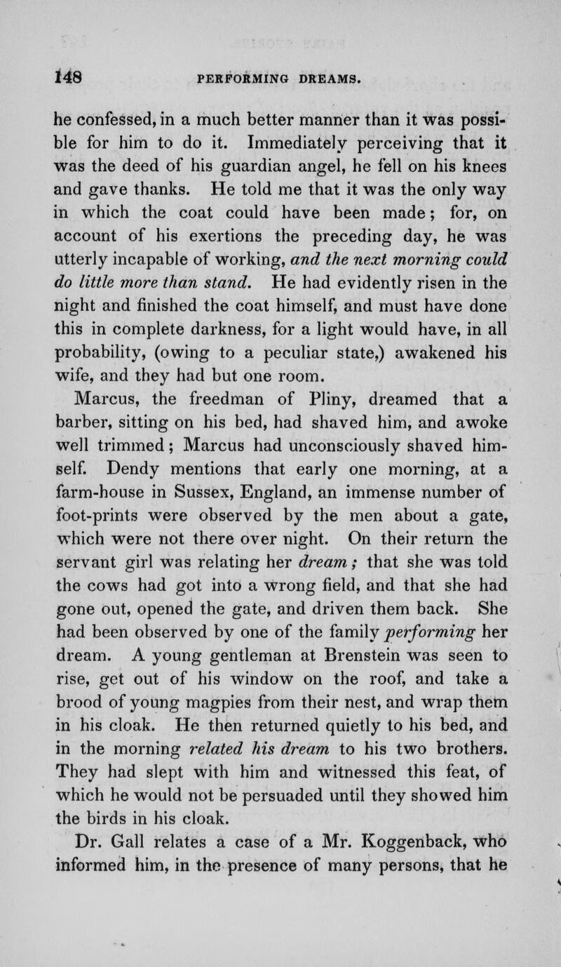 he confessed, in a much better manner than it was possi- ble for him to do it. Immediately perceiving that it was the deed of his guardian angel, he fell on his knees and gave thanks. He told me that it was the only way in which the coat could have been made; for, on account of his exertions the preceding day, he was utterly incapable of working, and the next morning could do little more than stand. He had evidently risen in the night and finished the coat himself, and must have done this in complete darkness, for a light would have, in all probability, (owing to a peculiar state,) awakened his wife, and they had but one room. Marcus, the freedman of Pliny, dreamed that a barber, sitting on his bed, had shaved him, and awoke well trimmed; Marcus had unconsciously shaved him- self. Dendy mentions that early one morning, at a farm-house in Sussex, England, an immense number of foot-prints were observed by the men about a gate, which were not there over night. On their return the servant girl was relating her dream; that she was told the cows had got into a wrong field, and that she had gone out, opened the gate, and driven them back. She had been observed by one of the family performing her dream. A young gentleman at Brenstein was seen to rise, get out of his window on the roof, and take a brood of young magpies from their nest, and wrap them in his cloak. He then returned quietly to his bed, and in the morning related his dream to his two brothers. They had slept with him and witnessed this feat, of which he would not be persuaded until they showed him the birds in his cloak. Dr. Gall relates a case of a Mr. Koggenback, who informed him, in the presence of many persons, that he