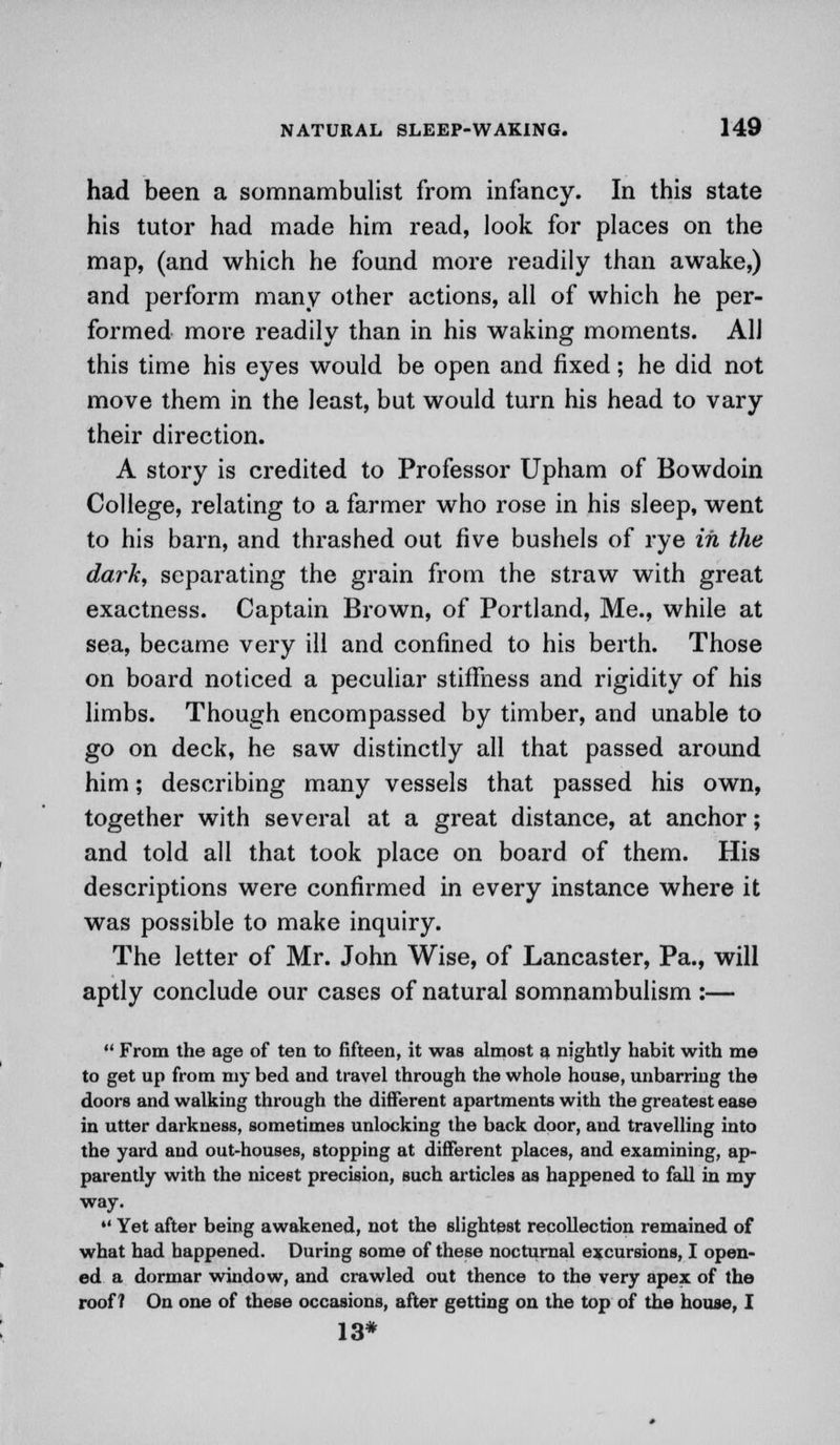 had been a somnambulist from infancy. In this state his tutor had made him read, look for places on the map, (and which he found more readily than awake,) and perform many other actions, all of which he per- formed more readily than in his waking moments. AH this time his eyes would be open and fixed; he did not move them in the least, but would turn his head to vary their direction. A story is credited to Professor Upham of Bowdoin College, relating to a farmer who rose in his sleep, went to his barn, and thrashed out five bushels of rye in the dark, separating the grain from the straw with great exactness. Captain Brown, of Portland, Me., while at sea, became very ill and confined to his berth. Those on board noticed a peculiar stiffness and rigidity of his limbs. Though encompassed by timber, and unable to go on deck, he saw distinctly all that passed around him; describing many vessels that passed his own, together with several at a great distance, at anchor; and told all that took place on board of them. His descriptions were confirmed in every instance where it was possible to make inquiry. The letter of Mr. John Wise, of Lancaster, Pa., will aptly conclude our cases of natural somnambulism :—  From the age of ten to fifteen, it was almost a nightly habit with me to get up from my bed and travel through the whole house, unbarring the doors and walking through the different apartments with the greatest ease in utter darkness, sometimes unlocking the back door, and travelling into the yard and out-houses, stopping at different places, and examining, ap- parently with the nicest precision, such articles as happened to fall in my way.  Yet after being awakened, not the slightest recollection remained of what had happened. During some of these nocturnal excursions, I open- ed a dormar window, and crawled out thence to the very apex of the roof? On one of these occasions, after getting on the top of the house, I 13*