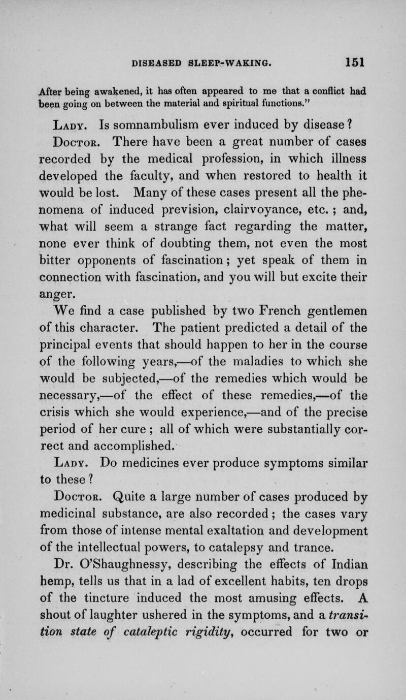 After being awakened, it has often appeared to me that a conflict had been going on between the material and spiritual functions. Lady. Is somnambulism ever induced by disease ? Doctor. There have been a great number of cases recorded by the medical profession, in which illness developed the faculty, and when restored to health it would be lost. Many of these cases present all the phe- nomena of induced prevision, clairvoyance, etc. ; and, what will seem a strange fact regarding the matter, none ever think of doubting them, not even the most bitter opponents of fascination; yet speak of them in connection with fascination, and you will but excite their anger. We find a case published by two French gentlemen of this character. The patient predicted a detail of the principal events that should happen to her in the course of the following years,—of the maladies to which she would be subjected,—of the remedies which would be necessary,—of the effect of these remedies,—of the crisis which she would experience,—and of the precise period of her cure ; all of which were substantially cor- rect and accomplished. Lady. Do medicines ever produce symptoms similar to these ? Doctor. Quite a large number of cases produced by medicinal substance, are also recorded; the cases vary from those of intense mental exaltation and development of the intellectual powers, to catalepsy and trance. Dr. O'Shaughnessy, describing the effects of Indian hemp, tells us that in a lad of excellent habits, ten drops of the tincture induced the most amusing effects. A shout of laughter ushered in the symptoms, and a transi- tion state of cataleptic rigidity, occurred for two or