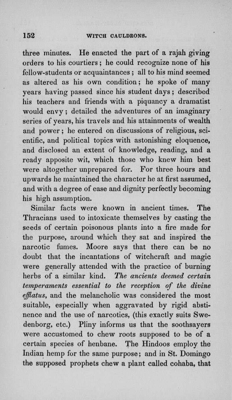 three minutes. He enacted the part of a rajah giving orders to his courtiers; he could recognize none of his fellow-students or acquaintances ; all to his mind seemed as altered as his own condition; he spoke of many years having passed since his student days; described his teachers and friends with a piquancy a dramatist would envy; detailed the adventures of an imaginary series of years, his travels and his attainments of wealth and power; he entered on discussions of religious, sci- entific, and political topics with astonishing eloquence, and disclosed an extent of knowledge, reading, and a ready apposite wit, which those who knew him best were altogether unprepared for. For three hours and upwards he maintained the character he at first assumed, and with a degree of ease and dignity perfectly becoming his high assumption. Similar facts were known in ancient times. The Thracians used to intoxicate themselves by casting the seeds of certain poisonous plants into a fire made for the purpose, around which they sat and inspired the narcotic fumes. Moore says that there can be no doubt that the incantations of witchcraft and magic were generally attended with the practice of burning herbs of a similar kind. The ancients deemed certain temperaments essential to the reception of the divine effiatus, and the melancholic was considered the most suitable, especially when aggravated by rigid absti- nence and the use of narcotics, (this exactly suits Swe- denborg, etc.) Pliny informs us that the soothsayers were accustomed to chew roots supposed to be of a certain species of henbane. The Hindoos employ the Indian hemp for the same purpose; and in St. Domingo the supposed prophets chew a plant called cohaba, that