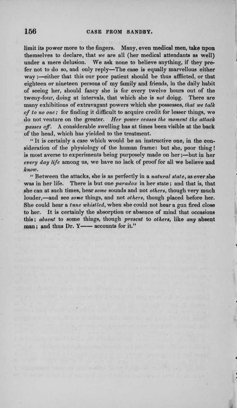 limit its power more to the fingers. Many, even medical men, take upon themselves to declare, that we are all (her medical attendants as well) under a mere delusion. We ask none to believe anything, if they pre- fer not to do so, and only reply—The case is equally marvellous either way;—either that this our poor patient should be thus afflicted, or that eighteen or nineteen persons of my family and friends, in the daily habit of seeing her, should fancy she is for every twelve hours out of the tweny-four, doing at intervals, that which she is not doing. There are many exhibitions of extravagant powers which she possesses, that we talk of to no one; for finding it difficult to acquire credit for lesser things, we do not venture on the greater. Her power ceases the moment the attack passes off. A considerable swelling has at times been visible at the back of the head, which has yielded to the treatment.  It is certainly a case which would be an instructive one, in the con- sideration of the physiology of the human frame: but she, poor thing! is most averse to experiments being purposely made on her;—but in her every day life among us, we have no lack of proof for all we believe and know.  Between the attacks, she is as perfectly in a natural state, as ever she was in her life. There is but one paradox in her state; and that is, that she can at such times, hear some sounds and not others, though very much louder,—and see some things, and not others, though placed before her. She could hear a tune whistled, when she could not hear a gun fired close to her. It is certainly the absorption or absence of mind that occasions this; absent to some things, though present to others, like any absent man; and thus Dr. Y accounts for it.