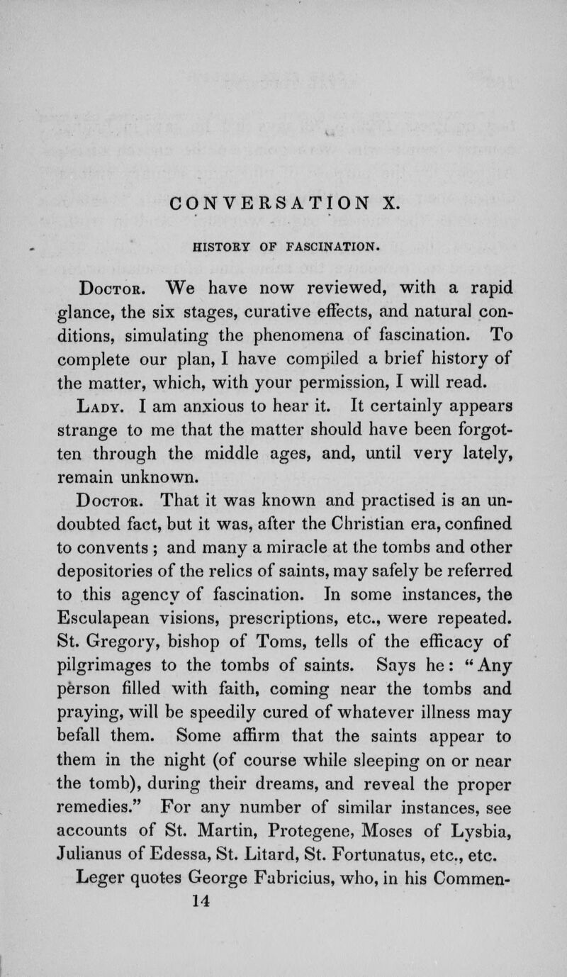 CONVERSATION X. HISTORY OF FASCINATION. Doctor. We have now reviewed, with a rapid glance, the six stages, curative effects, and natural con- ditions, simulating the phenomena of fascination. To complete our plan, I have compiled a brief history of the matter, which, with your permission, I will read. Lady. I am anxious to hear it. It certainly appears strange to me that the matter should have been forgot- ten through the middle ages, and, until very lately, remain unknown. Doctor. That it was known and practised is an un- doubted fact, but it was, after the Christian era, confined to convents ; and many a miracle at the tombs and other depositories of the relics of saints, may safely be referred to this agency of fascination. In some instances, the Esculapean visions, prescriptions, etc., were repeated. St. Gregory, bishop of Toms, tells of the efficacy of pilgrimages to the tombs of saints. Says he:  Any person filled with faith, coming near the tombs and praying, will be speedily cured of whatever illness may befall them. Some affirm that the saints appear to them in the night (of course while sleeping on or near the tomb), during their dreams, and reveal the proper remedies. For any number of similar instances, see accounts of St. Martin, Protegene, Moses of Lysbia, Julianus of Edessa, St. Litard, St. Fortunatus, etc., etc. Leger quotes George Fabricius, who, in his Commen- 14