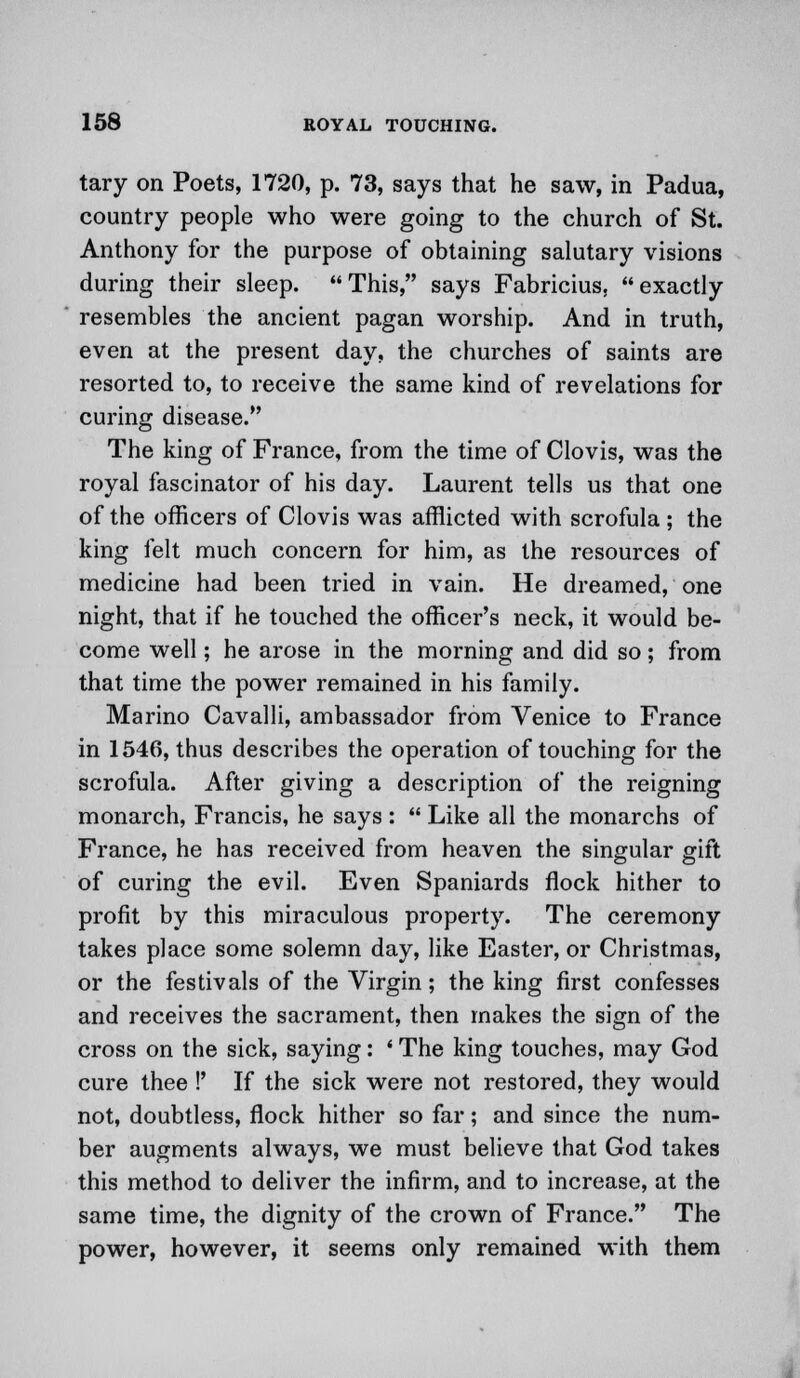 tary on Poets, 1720, p. 73, says that he saw, in Padua, country people who were going to the church of St. Anthony for the purpose of obtaining salutary visions during their sleep. This, says Fabricius, exactly resembles the ancient pagan worship. And in truth, even at the present day, the churches of saints are resorted to, to receive the same kind of revelations for curing disease. The king of France, from the time of Clovis, was the royal fascinator of his day. Laurent tells us that one of the officers of Clovis was afflicted with scrofula ; the king felt much concern for him, as the resources of medicine had been tried in vain. He dreamed, one night, that if he touched the officer's neck, it would be- come well; he arose in the morning and did so; from that time the power remained in his family. Marino Cavalli, ambassador from Venice to France in 1546, thus describes the operation of touching for the scrofula. After giving a description of the reigning monarch, Francis, he says :  Like all the monarchs of France, he has received from heaven the singular gift of curing the evil. Even Spaniards flock hither to profit by this miraculous property. The ceremony takes place some solemn day, like Easter, or Christmas, or the festivals of the Virgin; the king first confesses and receives the sacrament, then makes the sign of the cross on the sick, saying: ' The king touches, may God cure thee !' If the sick were not restored, they would not, doubtless, flock hither so far; and since the num- ber augments always, we must believe that God takes this method to deliver the infirm, and to increase, at the same time, the dignity of the crown of France. The power, however, it seems only remained with them