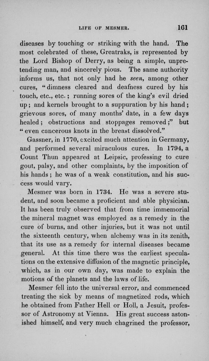 diseases by touching or striking with the hand. The most celebrated of these, Greatraks, is represented by the Lord Bishop of Derry, as being a simple, unpre- tending man, and sincerely pious. The same authority informs us, that not only had he seen, among other cures,  dimness cleared and deafness cured by his touch, etc., etc.; running sores of the king's evil dried up; and kernels brought to a suppuration by his hand; grievous sores, of many months' date, in a few days healed; obstructions and stoppages removed; but  even cancerous knots in the breast dissolved. Gassner, in 1770, excited much attention in Germany, and performed several miraculous cures. In 1794, a Count Thun appeared at Leipsic, professing to cure gout, palsy, and other complaints, by the imposition of his hands; he was of a weak constitution, and his suc- cess would vary. Mesmer was born in 1734. He was a severe stu- dent, and soon became a proficient and able physician. It has been truly observed that from time immemorial the mineral magnet was employed as a remedy in the cure of burns, and other injuries, but it was not until the sixteenth century, when alchemy was in its zenith, that its use as a remedy for internal diseases became general. At this time there was the earliest specula- tions on the extensive diffusion of the magnetic principle, which, as in our own day, was made to explain the motions of the planets and the laws of life. Mesmer fell into the universal error, and commenced treating the sick by means of magnetized rods, which he obtained from Father Hell or Holl, a Jesuit, profes- sor of Astronomy at Vienna. His great success aston- ished himself, and very much chagrined the professor,