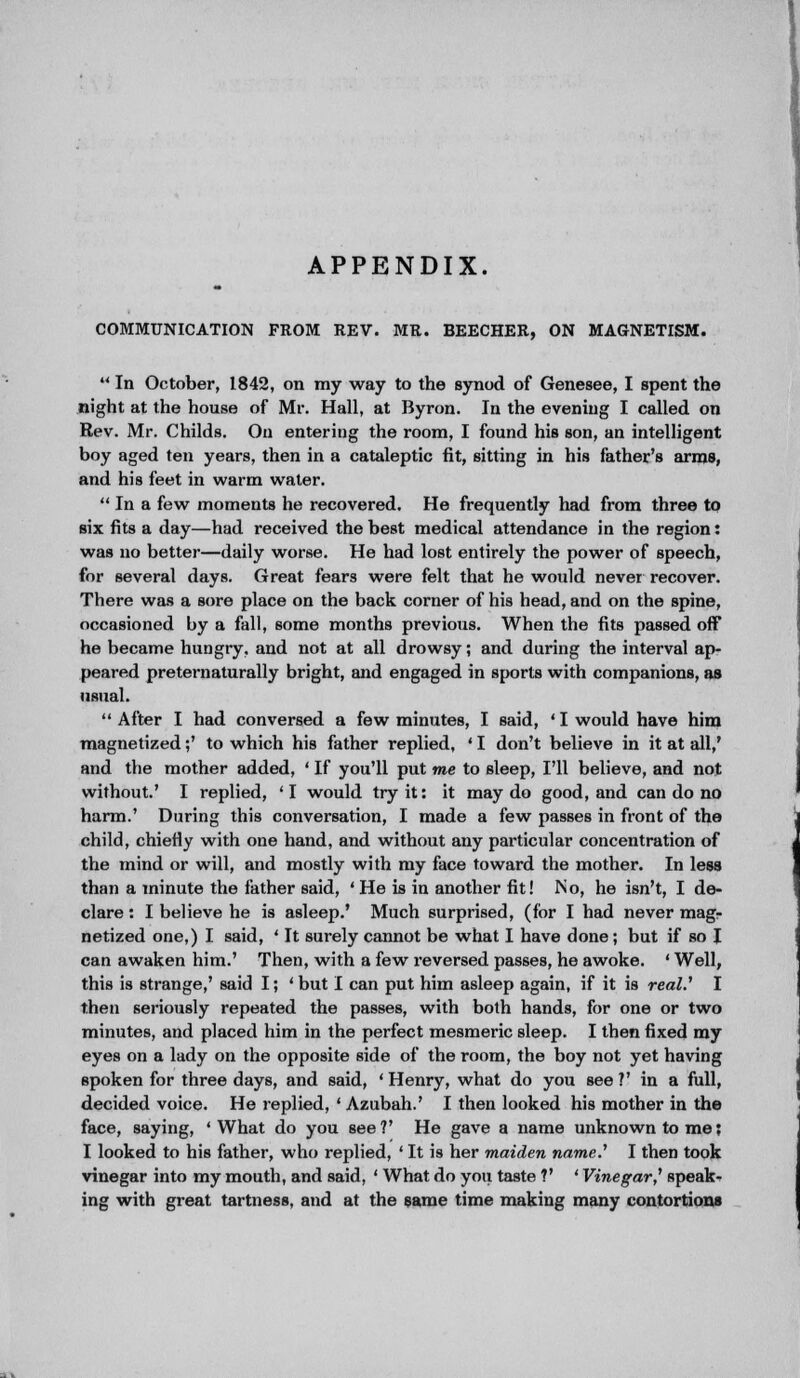 APPENDIX. COMMUNICATION FROM REV. MR. BEECHER, ON MAGNETISM.  In October, 1842, on my way to the synod of Genesee, I spent the night at the house of Mr. Hall, at Byron. In the evening I called on Rev. Mr. Childs. On entering the room, I found his son, an intelligent boy aged ten years, then in a cataleptic fit, sitting in his father's arms, and his feet in warm water.  In a few moments he recovered. He frequently had from three to six fits a day—had received the best medical attendance in the region: was no better—daily worse. He had lost entirely the power of speech, for several days. Great fears were felt that he would never recover. There was a sore place on the back corner of his head, and on the spine, occasioned by a fall, some months previous. When the fits passed off he became hungry, and not at all drowsy; and during the interval ap- peared preternaturally bright, and engaged in sports with companions, as usual.  After I had conversed a few minutes, I said, ' I would have him magnetized;' to which his father replied, ' I don't believe in it at all,' and the mother added, ' If you'll put me to sleep, I'll believe, and not without.' I replied, 'I would try it: it may do good, and can do no harm.' During this conversation, I made a few passes in front of the child, chiefly with one hand, and without any particular concentration of the mind or will, and mostly with my face toward the mother. In less than a minute the father said, 'He is in another fit! No, he isn't, I de- clare : I believe he is asleep.' Much surprised, (lor I had never magr netized one,) I said, ' It surely cannot be what I have done; but if so I can awaken him.' Then, with a few reversed passes, he awoke. ' Well, this is strange,' said I; ' but I can put him asleep again, if it is real.' I then seriously repeated the passes, with both hands, for one or two minutes, and placed him in the perfect mesmeric sleep. I then fixed my eyes on a lady on the opposite side of the room, the boy not yet having spoken for three days, and said, ' Henry, what do you see V in a full, decided voice. He replied, ' Azubah.' I then looked his mother in the face, saying, ' What do you see ?' He gave a name unknown to me; I looked to his father, who replied, ' It is her maiden name.' I then took vinegar into my mouth, and said, ' What do you taste V ' Vinegar,1 speak- ing with great tartness, and at the same time making many contortions