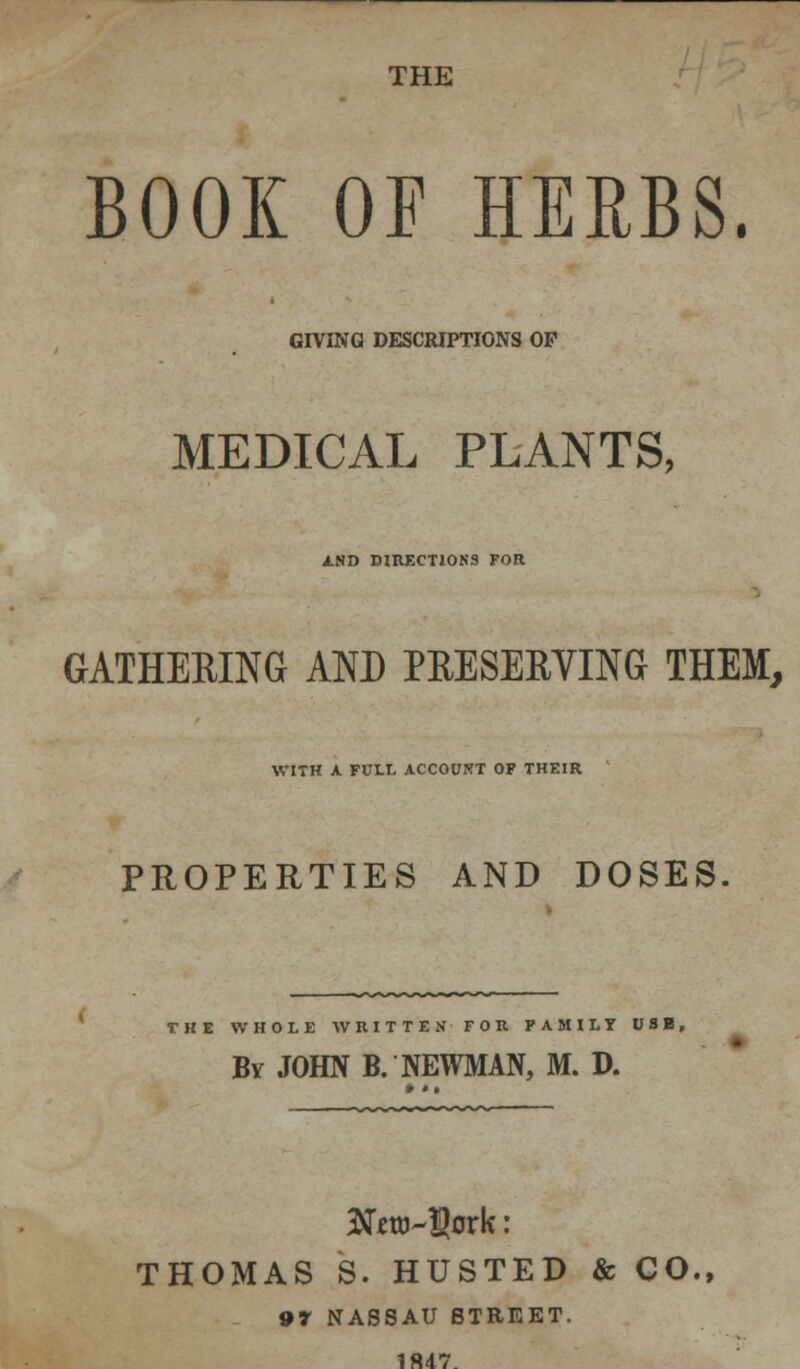 THE BOOK OF HERBS. GIVING DESCRIPTIONS OF MEDICAL PLANTS, AND DIRECTIONS FOR GATHERING AND PRESERVING THEM, WITH A FUIX ACCOUNT OF THEIR PROPERTIES AND DOSES. THE WHOLE WRITTEN FOR FAMILY USB, By JOHN B. NEWMAN, M. D. THOMAS 8. HUSTED & CO., 97 NASSAU STREET. 1ft47.