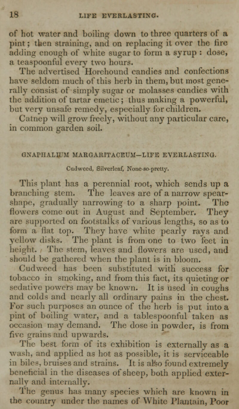 of hot water and boiling clown to three quarters of ft pint; then straining, and on replacing ii over the fire adding enough of white sugar to form a syrup : dose, a teaspoonful every two hours. The advertised Horchound candies and confections have seldom much of this herb in them, but most gene- rally consist of simply sugar or molasses candies with the addition of tartar emetic; thus making a powerful, but very unsafe remedy, especially lor children. Catnep will grow freely, without any particular care, in common garden soil. OXArilALirM MARGARITACEUM-LIFE EVERLASTING. Cudweed, Silvcrleaf, Nonc-so-prctty. This plant has a perennial root, which sends up a branching stem. The leaves are of a narrow spcar- shape, gradually narrowing to a sharp point. Tho flowers come out in August and September. They arc supported on footstalks of various lengths, so as to form a flat top. They have white pearly rays and yellow disks. The plant is from one to two feet in height. The stem, leaves and flowers are. used, and should be gathered when the plant is in bloom. Cudweed has been substituted with success for tobacco in smoking, and from this fact, its quieting or sedative powers may be known. It is used in coughs and colds and nearly all ordinary pains in tho c) For such purposes an ounce of the herb is put into a pint of boiling water, and a tablespoonful taken as occasion may demand. The dose in powder, is from five grains and upwards. The best form of its exhibition is externally as a wash, and applied as hot as possible, it is serviceable in biles, bruises and strains. It is arso found extremely beneficial in the diseases of sheep, both applied exter- nally and internally. The genus has many species which are. known in the country under the. names of White Plantain, JV-or