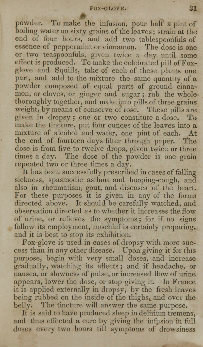 # powder. To make the infusion, pour half a pint of boiling water on sixty grains of* the leaves; strain at the end of four hours, and add two tabicspoonfuls of essence of peppermint or cinnamon. The dose is one or two tcaspoonfuls, given twice a day until some effect is produced. To make the celebrated pill of Fox- glove and Squills, take of each of these plants one part, and add to the mixture the same quantity of a powder composed of equal parts of ground cinna- mon, or cloves, or ginger and sugar; rub the whole thoroughly together, and make into pills of three grains weight, by means of conserve of rose. These pills are given in dropsy ; one or two constitute a dose. To make the tincture, put four ounces of the leaves into a mixture of alcohol and water, one pint of each. At the end of fourteen days filter through paper. The dose is from five to twelve drops, given twice or three times a day. The dose of the powder is one grain repeated, two or three times a day. It has been successfully prescribed in cases of falling sickness, spasmodic asthma and hooping-cough, and also in rheumatism, gout, and diseases of the heart. For these purposes it is given in any of the forms directed above. It should be carefully watched, and observation directed as to whether it increases the flow of urine, or relieves the symptoms; for if no signs follow its employment, mischief is certainly preparing, and it is best to stop its exhibition. Fox-glove is used in cases of dropsy with more suc- cess than in any other disease. Upon giving it for this purpose, begin with very small doses, and increase gradually, watching its effects; and if headache, or nausea, or slowness of pulse, or increased flow of urine appears, lower the dose, or stop giving it. In France it is applied externally in dropsy, by the fresh leaves being rubbed on the inside of the thighs,, and over the belly. The tincture will answer the same purpose. It is said to have produced sleep in delirium tremens, and thus effected a cure by giving the infusion in full doses every two hours till symptoms of drowsiness