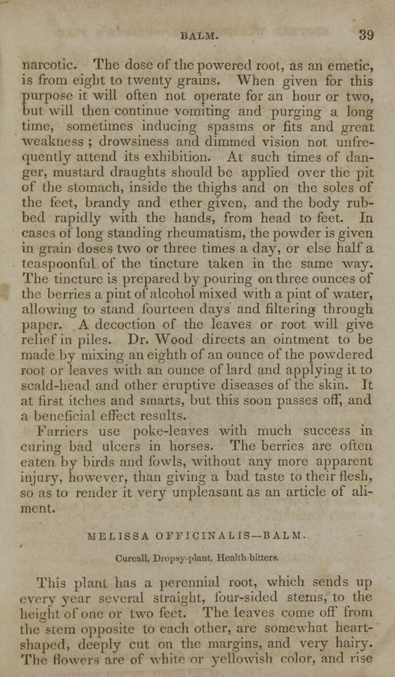 narcotic. The dose of the powered root, as an emetic, is from eight to twenty grains. When given for this purpose it will often not operate for an hour or two, but will then continue vomiting and purging a long time, sometimes inducing spasms or fits and great weakness ; drowsiness and dimmed vision not unfre- quently attend its exhibition. At such times of dan- ger, mustard draughts should be applied over the pit of the stomach, inside the thighs and on the soles of the feet, brandy and ether given, and the body rub- bed rapidly with the hands, from head to feet. In cases of long standing rheumatism, the powder is given in grain doses two or three times a da}r, or else half a teaspoonful of the tincture taken in the same way. The tincture is prepared by pouring on three ounces of the I terries a pint of alcohol mixed with a pint of water, allowing to stand fourteen days and filtering through paper. A decoction of the leaves or root will give relief in piles. Dr. Wood directs an ointment to be made by mixing an eighth of an ounce of the powdered root or leaves with an ounce of lard and applying it to scald-head and other eruptive diseases of the skin. It at first itches and smarts, but this soon passes off, and a beneficial effect results. Farriers use poke-leaves with much success in earing bad ulcers in horses. The berries are often eaten by birds and fowls, without any more apparent injury, however, than giving a bad taste to their flesh, so as to render it very unpleasant as an article of ali- ment. MELISSA OFFICINALIS —BALM. Curoall, Dropsy-plant, Healih-bitters. This plant has a perennial root, which sends up eyery year several straight, four-sided stems, to the height of one or two feet. The leaves come off from term opposite to each other, are somewhat heart- shaped, deeply cut on the margins, and very hairy. The (lowers are of white or yellowish color, and rise