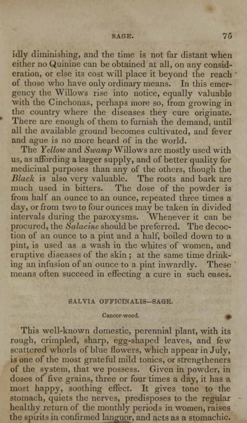 idly diminishing, and the time is not far distant when either no Quinine can be obtained at all, on any consid- eration, or else its cost will place it beyond the reach of those who have only ordinary means. In this emer- gency the Willows rise into notice, equally valuable with the Cinchonas, perhaps more so, from growing in the country where the diseases they cure originate. There are enough of them to furnish the demand, until all the available ground becomes cultivated, and fever and ague is no more heard of in the world. The Yellow and Swamp Willows are mostly used with us, as affording a larger supply, and of better quality for medicinal purposes than any of the others, though the Black is also very valuable. The roots and bark are much used in bitters. The dose of the powder is from half an ounce to an ounce, repeated three times a day, or from two to four ounces may be taken in divided intervals during the paroxysms. Whenever it can be procured, the Salacine should be preferred. The decoc- tion of an ounce to a pint and a half, boiled down to a pint, is used as a wash in the whites of women, and eruptive diseases of the skin ; at the same time drink- ing an infusion of an ounce to a pint inwardly. These means often succeed in effecting a cure in such cases. SALVIA OFFICINALIS—SAGE. Cancer-weed. » This well-known domestic, perennial plant, with its rough, crimpled, sharp, egg-shaped leaves, and few scattered whorls of blue flowers, which appear in July, is one of the most grateful mild tonics, or strengthened of the system, that we possess. Given in powder, in doses of five grains, three or four times a day, it has a most happy, soothing effect. It gives tone to the stomach, quiets the nerves, predisposes to the regular healthy return of the monthly periods in women, raises the spirits in confirmed languor, and acts as a stomachic.