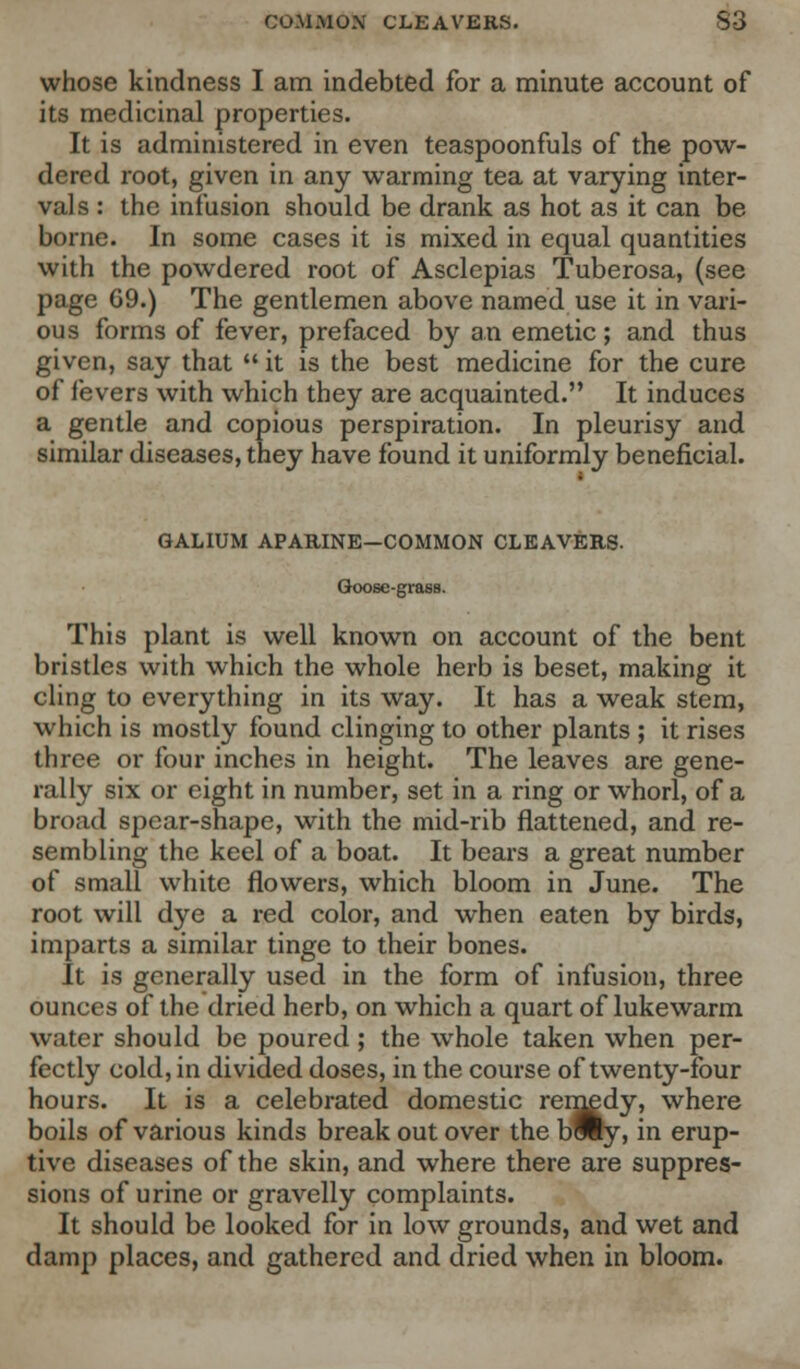 whose kindness I am indebted for a minute account of its medicinal properties. It is administered in even teaspoonfuls of the pow- dered root, given in any warming tea at varying inter- vals : the infusion should be drank as hot as it can be borne. In some cases it is mixed in equal quantities with the powdered root of Asclepias Tuberosa, (see page G9.) The gentlemen above named use it in vari- ous forms of fever, prefaced by an emetic; and thus given, say that  it is the best medicine for the cure of fevers with which they are acquainted. It induces a gentle and copious perspiration. In pleurisy and similar diseases, they have found it uniformly beneficial. GALIUM APARINE-COMMON CLEAVERS- Goose-grass. This plant is well known on account of the bent bristles with which the whole herb is beset, making it cling to everything in its way. It has a weak stem, which is mostly found clinging to other plants ; it rises three or four inches in height. The leaves are gene- rally six or eight in number, set in a ring or whorl, of a broad spear-shape, with the mid-rib flattened, and re- sembling the keel of a boat. It bears a great number of small white flowers, which bloom in June. The root will dye a red color, and when eaten by birds, imparts a similar tinge to their bones. It is generally used in the form of infusion, three ounces of the dried herb, on which a quart of lukewarm water should be poured; the whole taken when per- fectly cold, in divided doses, in the course of twenty-four hours. It is a celebrated domestic remedy, where boils of various kinds break out over the bWty, in erup- tive diseases of the skin, and where there are suppres- sions of urine or gravelly complaints. It should be looked for in low grounds, and wet and damp places, and gathered and dried when in bloom.