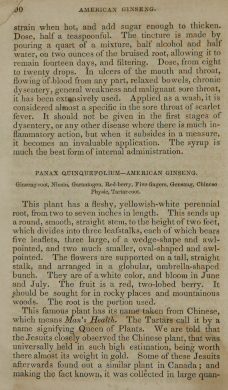 AM strain when hot, and add sugar enough to thicken. ... half i mfuL The tincture is made by a quart of a mixture, half alcohol and hall water, on two ounces of the bruited root, allowing it to remain fourteen days, and filterin . Do e, from eight to twenty drops. In ulcers of the month and lie flowing of .blood from any part, relaxed bowels, chronic dysentery, general weakness and malignant sore tin it has been extensively used. Applied as awash, udered almost a specific in the sore throat of scarlet fever. It should not be given in the fit of dysentery, <>r any other disease w here there is much in- flammatory action, but when it subsides in a measure, it becomes an invaluable application. The syrup much the host form of internal administration. PANAX aUUfaUEFOLD M AMERICAN Gil Gin- uciw rh\*ic, Tartar n«it. This plant has a fleshy, yellowish-white perennial . from two to seven inches in length. This sends up a round, smooth, straight stem, to the heighl of two fl which divides into three leafstalks, each of which tx five leaflets, three large, of a wedge-shape and awl- pointed, and tWO much smaller, Oval-shaped and awl- pointed. The Howe: tpported on a tall, straight stalk, and arranged in a globular, umbrella-shaped hunch. Thcv are of a white color, and bloom in June and July. The fruit is a red, two-lolnd berry. It should be sought for in rocky places and mountainous woods. The root, is the portion used. This famous plant has its name taken from Ch which mean Health. The Tartars call it by a name signifying Queen of Plant-. We are told that the Jesuits closely observed thi l e plant, that \ universally held in such high estimation, being worth there almost its weight in gold. Some of 1 uits afterwards found out a similar plant in Canada ; making the fact known, it wa ed in large cy.