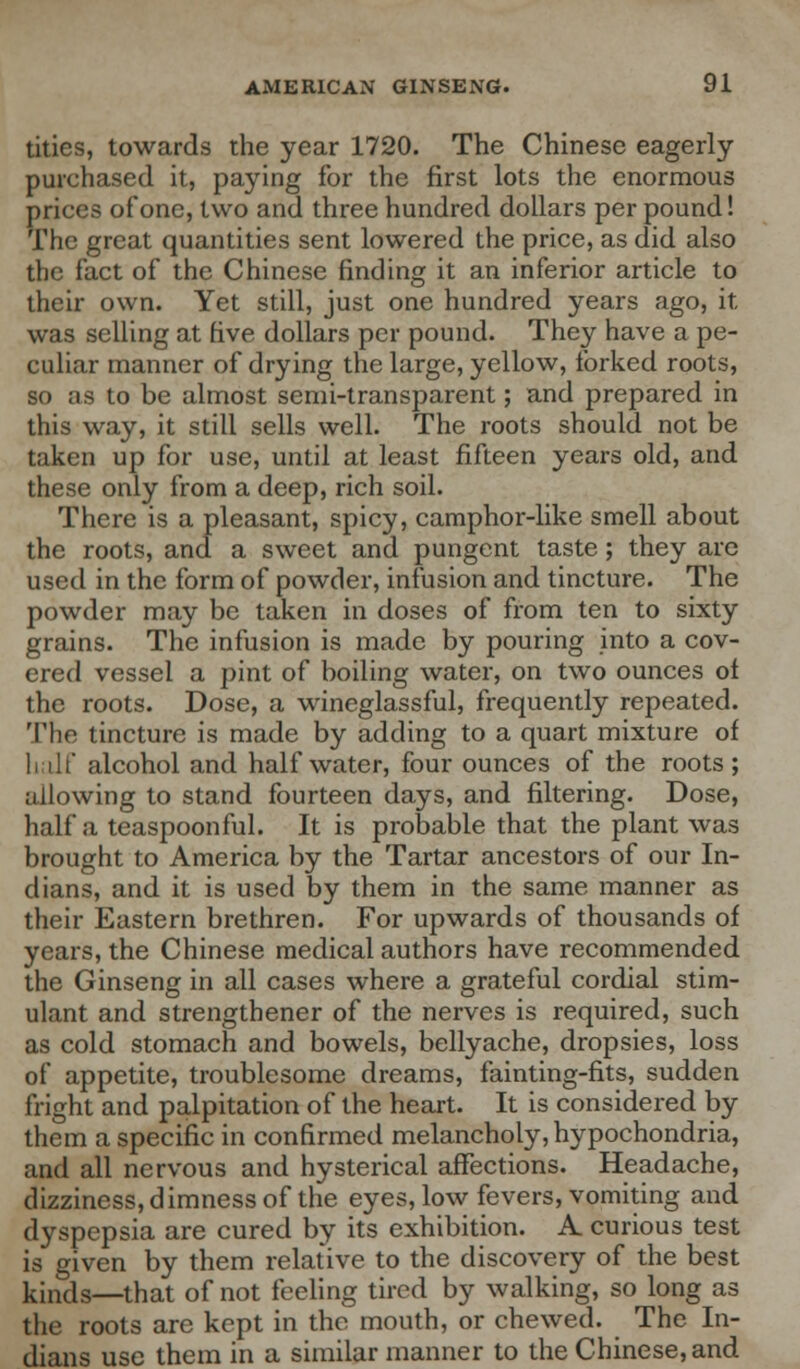 tities, towards the year 1720. The Chinese eagerly- purchased it, paying for the first lots the enormous prices of one, two and three hundred dollars per pound! The great quantities sent lowered the price, as did also the fact of the Chinese finding it an inferior article to their own. Yet still, just one hundred years ago, it was selling at five dollars per pound. They have a pe- culiar manner of drying the large, yellow, forked roots, so as to be almost semi-transparent; and prepared in this way, it still sells well. The roots should not be taken up for use, until at least fifteen years old, and these only from a deep, rich soil. There is a pleasant, spicy, camphor-like smell about the roots, and a sweet and pungent taste; they are used in the form of powder, infusion and tincture. The powder may be taken in doses of from ten to sixty grains. The infusion is made by pouring into a cov- ered vessel a pint of boiling water, on two ounces of the roots. Dose, a wineglassful, frequently repeated. The tincture is made by adding to a quart mixture of half alcohol and half water, four ounces of the roots ; allowing to stand fourteen days, and filtering. Dose, half a teaspoonful. It is probable that the plant was brought to America by the Tartar ancestors of our In- dians, and it is used by them in the same manner as their Eastern brethren. For upwards of thousands of years, the Chinese medical authors have recommended the Ginseng in all cases where a grateful cordial stim- ulant and strengthener of the nerves is required, such as cold stomach and bowels, bellyache, dropsies, loss of appetite, troublesome dreams, fainting-fits, sudden fright and palpitation of the heart. It is considered by them a specific in confirmed melancholy, hypochondria, and all nervous and hysterical affections. Headache, dizziness, dimness of the eyes, low fevers, vomiting and dyspepsia are cured by its exhibition. A curious test is given by them relative to the discovery of the best kinds—that of not feeling tired by walking, so long as the roots are kept in the mouth, or chewed. The In- dians use them in a similar manner to the Chinese, and