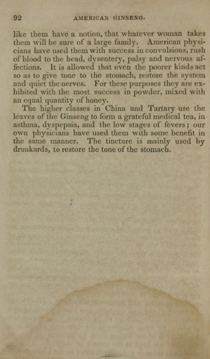 M IN 01X81 like ihem haven notion, thai whatever woman ta them will he sun- of a large family. American physi- cians have used them with success in convulsions, rush of blood to the head, dysentery, palsy and nervous af- fections. It is allowed that even the poorer kinds act I to give tour to the Btomach, restore the system and quiet the nerves. For these purposes th< ■ hibited with the most success in powder, mixed with an equal quantity of how The higher < □ China and Tartary use the leaves of the Ginseng to form a grateful medical tea, in asthma, dyspepsia, and the low Btages of fevers; our own physicians have used them with some benefil in the same manner. The tincture is mainly used by drunkards, to restore the tone of the Stomaco.