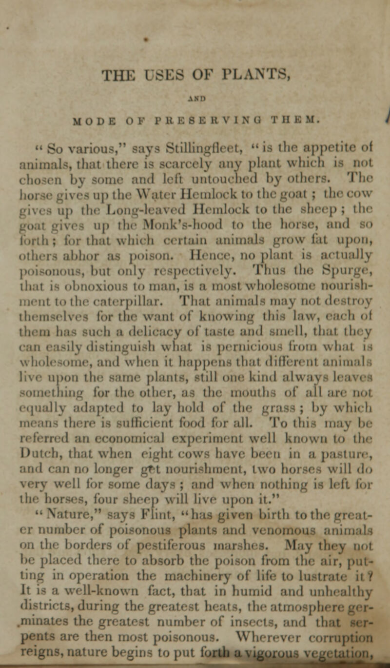 MODE o v l' B 1: B B B V [NG T B > various,' Stillingfieet,  is the appetite ol animals, thai there is scarcely any plant which La not chosen l>\ some and left untouched by others. The horse -i\rea up the Water Hemlock to the goal j the cow p the Long-leaved Hemlock to the sheep; the Monk's-hood to the horse, and o forth; for that which certain anil ow Cat upon, others abhor as poison. Hence, noplanl ia actually poisonous, but only respectively. Tnua the 8pu thai i> obnoxious to man, ia ;i most wholesome nourish- ment to the caterpillar. That animals may nol destroy themselves for the want of know h of them baa such ;■ delicacy of taste and smell, that they can easily distinguish what ia pernicious from whal wholesome, and when ii happens that different animal • live upon the same plants, still our kind alwaj something lor the other, .-is the montha of all are not equally adapted to lay hold of the grasa ; 1 >\ which means there is sufficient food for nil. To thia raaj in d nu ccoiionuc.il experiment well known t<> the Dutch, that when eight cows have been in a pasture, and can no I -i nourishment, two horse-, will do very well tin- some daya; and when nothing is hit for the horses, lour sheep will live upon it. Nat ii Flint,  has given birth to the g er number of po on the bordi : 1 they not he placed there to absorb the poison from the air, put- ting in operation the machinery of life to lustrate it! It i> a well-known fact, that in humid and unhealthy ricts, during the greatest heats, theatmosphi .initiates the number of in id that e then most poisonous. Wherevi reigns, natui to put fo