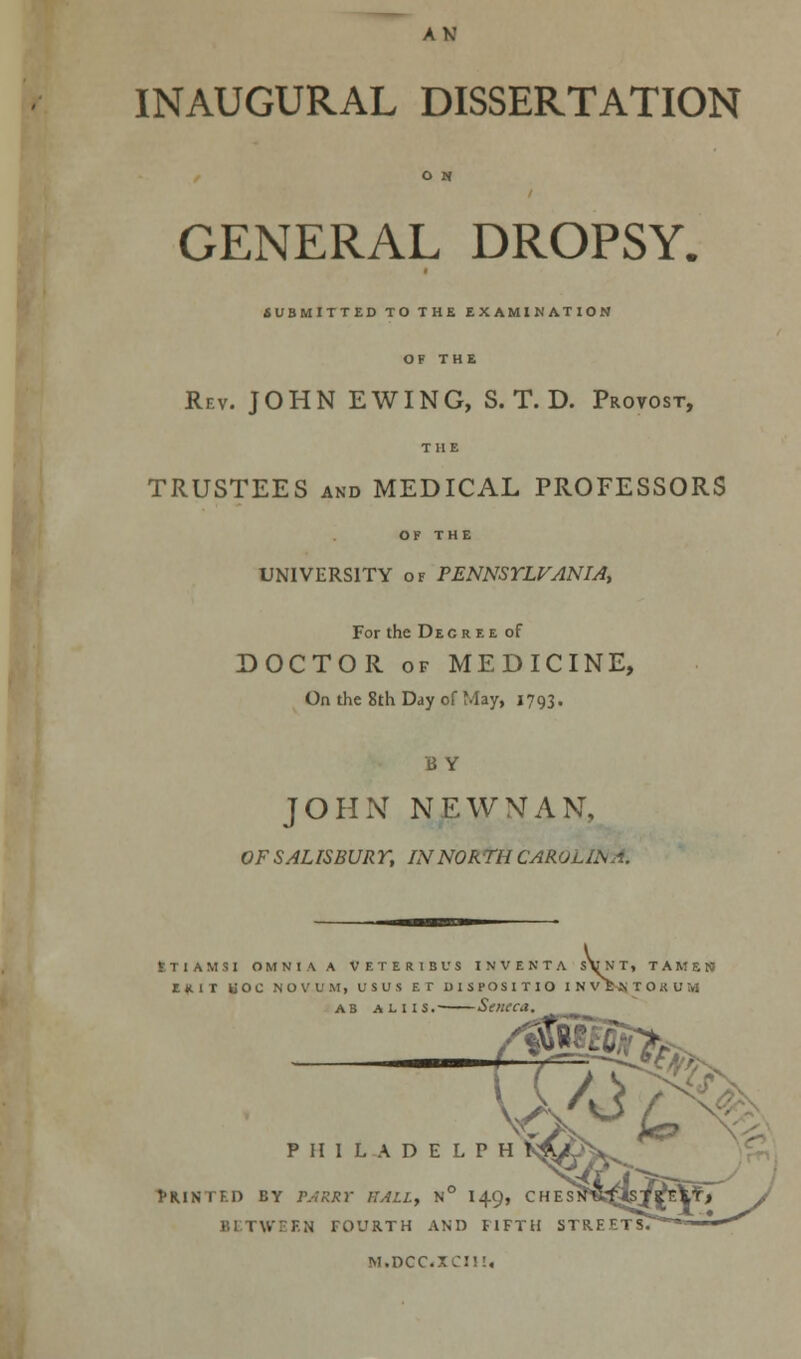 INAUGURAL DISSERTATION GENERAL DROPSY. SUBMITTED TO THE EXAMINATION OF THE Rev. JOHN E WING, S. T. D. Provost, THE TRUSTEES and MEDICAL PROFESSORS OF THE UNIVERSITY of PENNSYLVANIA, For the Decree of DOCTOR of MEDICINE, On the 8th Day of May, 1793. B Y JOHN NEWMAN, OF SALISBUR T, IN NORTH CAROL II ETIAMSI OMNIA A V F. T E R I B V S INVENTA sYnT, TAME] Ull HOC NOVUM, USUS BT DISPOSITIO INVMTOBUM ab aliis. Seneca. P II I L A D E L P Printed by parry ball, n° 149, between fourth and fift1 m.dcc«xcii!,