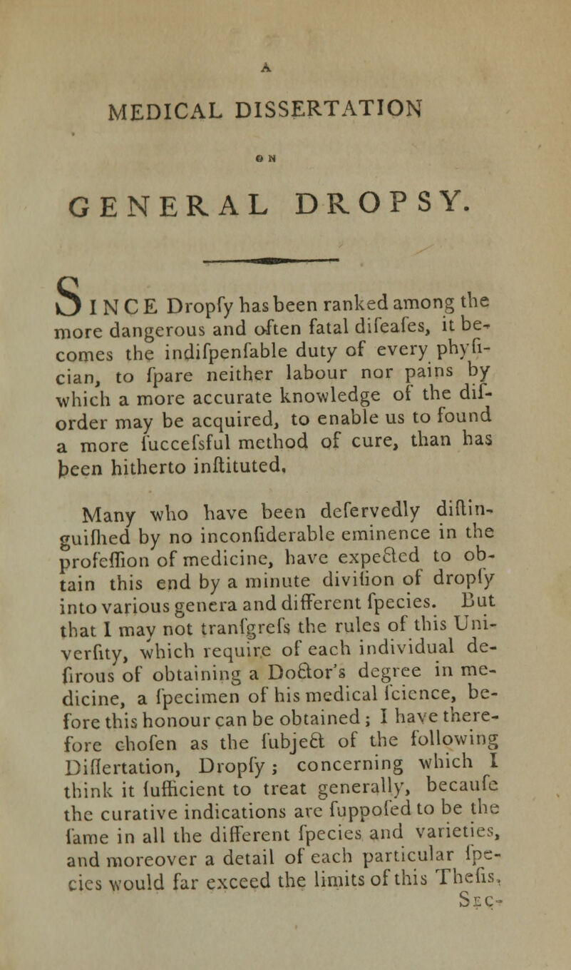 A MEDICAL DISSERTATION O N GENERAL DROPSY. l3 I N C E Dropfy has been ranked among the more dangerous and often fatal difeafes, it be- comes the indifpenfable duty of every phyfi- cian, to fpare neither labour nor pains by which a more accurate knowledge of the dif- order may be acquired, to enable us to found a more fuccefsful method of cure, than has teen hitherto inftituted, Many who have been defervedly diftin- guifhed by no inconfiderable eminence in the profeflion of medicine, have expected to ob- tain this end by a minute diviiion of dropfy into various genera and different fpecies. liut that I may not tranfgrefs the rules of this Uni- verfity, which require of each individual de- firous of obtaining a Doctor's degree in me- dicine, a fpecimen of his medical fcicnce, be- fore this honour can be obtained; I have there- fore chofen as the fubjeB of the following Diflertation, Dropfy; concerning which I think it fufncient to treat generally, becaufc thc curative indications arc fuppol'ed to be the fame in all the different fpecies and varieties, and moreover a detail of each particular Ipc- cies would far exceed the limits of this Thefts, Sec-