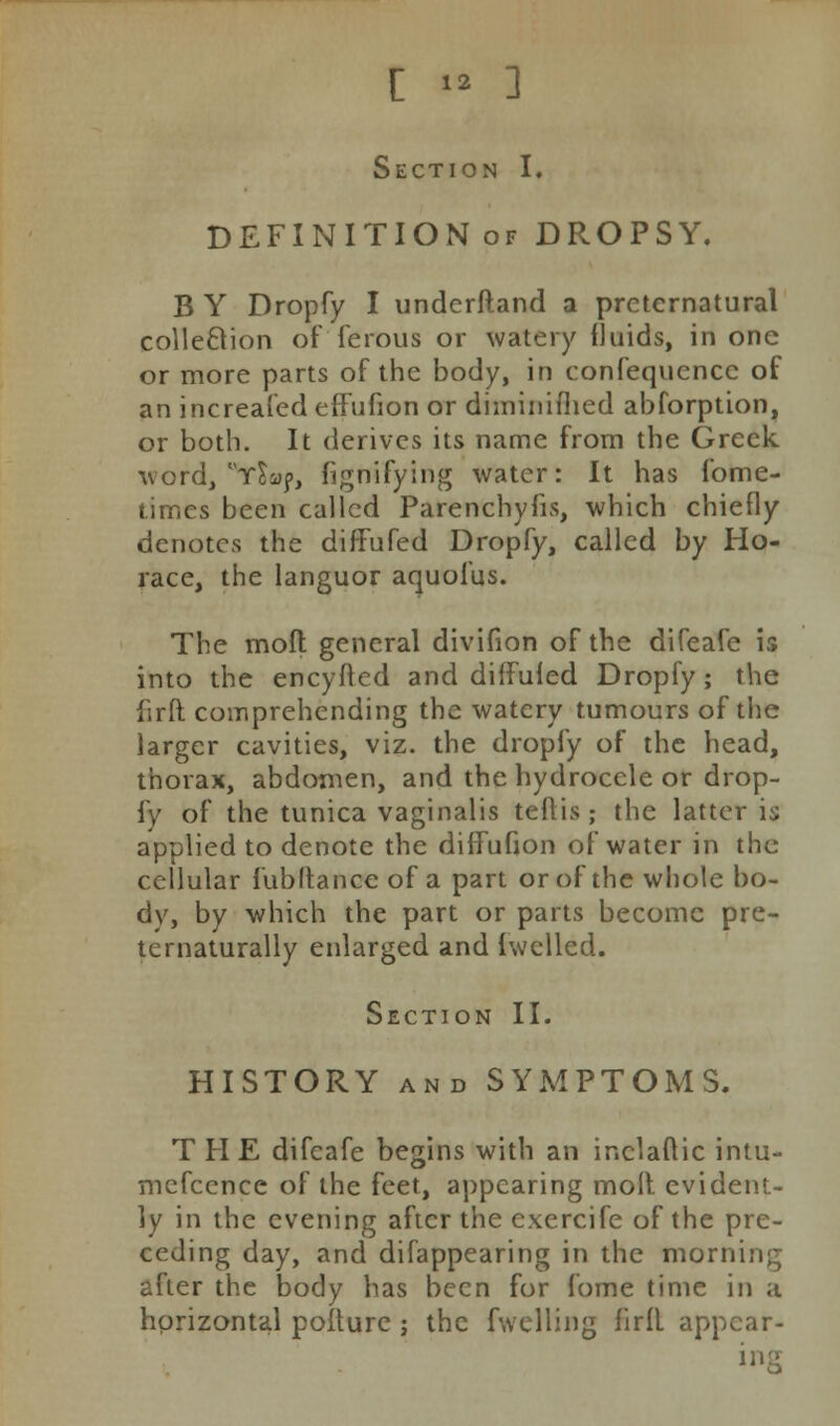 Section I. DEFINITION of DROPSY. B Y Dropfy I underftand a preternatural collection of'ferous or watery fluids, in one or more parts of the body, in confequcncc of an increafed effufion or diminiflied abforption, or both. It derives its name from the Greek, word, ySmj>, fignifying water: It has fome- times been called Parenchyfis, which chiefly denotes the diffufed Dropfy, called by Ho- race, the languor aquofus. The mofl general divifion of the difeafe is into the encyfted and diffufed Dropfy; the firft comprehending the watery tumours of the larger cavities, viz. the dropfy of the head, thorax, abdomen, and the hydrocele or drop- fy of the tunica vaginalis teflis ; the latter is applied to denote the diffufion of water in the cellular fubltance of a part or of the whole bo- dy, by which the part or parts become pre- ternaturally enlarged and fwelled. Section II. HISTORY and SYMPTOMS. THE difeafe begins with an inelaftic intu- mcfccnce of the feet, appearing molt evident- ly in the evening after the exercife of the pre- ceding day, and difappearing in the morning after the body has been for fome time in a horizontal pofture; the fwelling firfl appear- ing