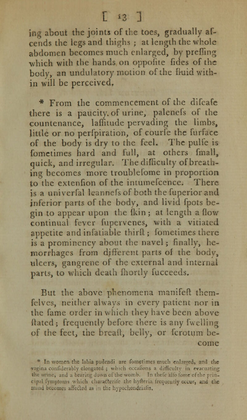 C n 1 ing about the joints of the toes, gradually af- cends the legs and thighs ; at length the whole abdomen becomes much enlarged, by prefling which with the hands on oppofite fides of the body, an undulatory motion of the fkiid with- in will be perceived, * From the commencement of the difcafe there is a paucity, of urine, palenefs of the countenance, lafiitude pervading the limbs, little or no perfpiration, of courfe the furface of the body is dry to the feel. The pulie is fometimes hard and full, at others fmall, quick, and irregular. The difficulty of breath- ing becomes more troublefome in proportion to the extenfion of the intumefcence. There is a univcrfal leannefs of both the fuperior and inferior parts of the body, and livid fpots be- gin to appear upon the (kin ; at length a flow continual fever fupervenes, with a vitiated appetite and infatiable third; fometimes there is a prominency about the navel; finally, he- morrhages from different parts of the body, ulcers, gangrene of the external and internal parts, to which death fhortly fucceeds. But the above phenomena manifeft them- felves, neither always in every patient nor in the fame order in which they have been above dated; frequently before there is any fwelling of the feet, the bread, belly, or fcrotum be- come * In women the labia pudendi are fometimes much enlarged, and the .1 confiderably elongated ; which occafions a difficulty in rvsc id a bearing down of the womb. In i, x ofthe prin- hich charaieterifc the hyfteria. frequently occur, and the mind becomes affected u in the hypochondriafis.