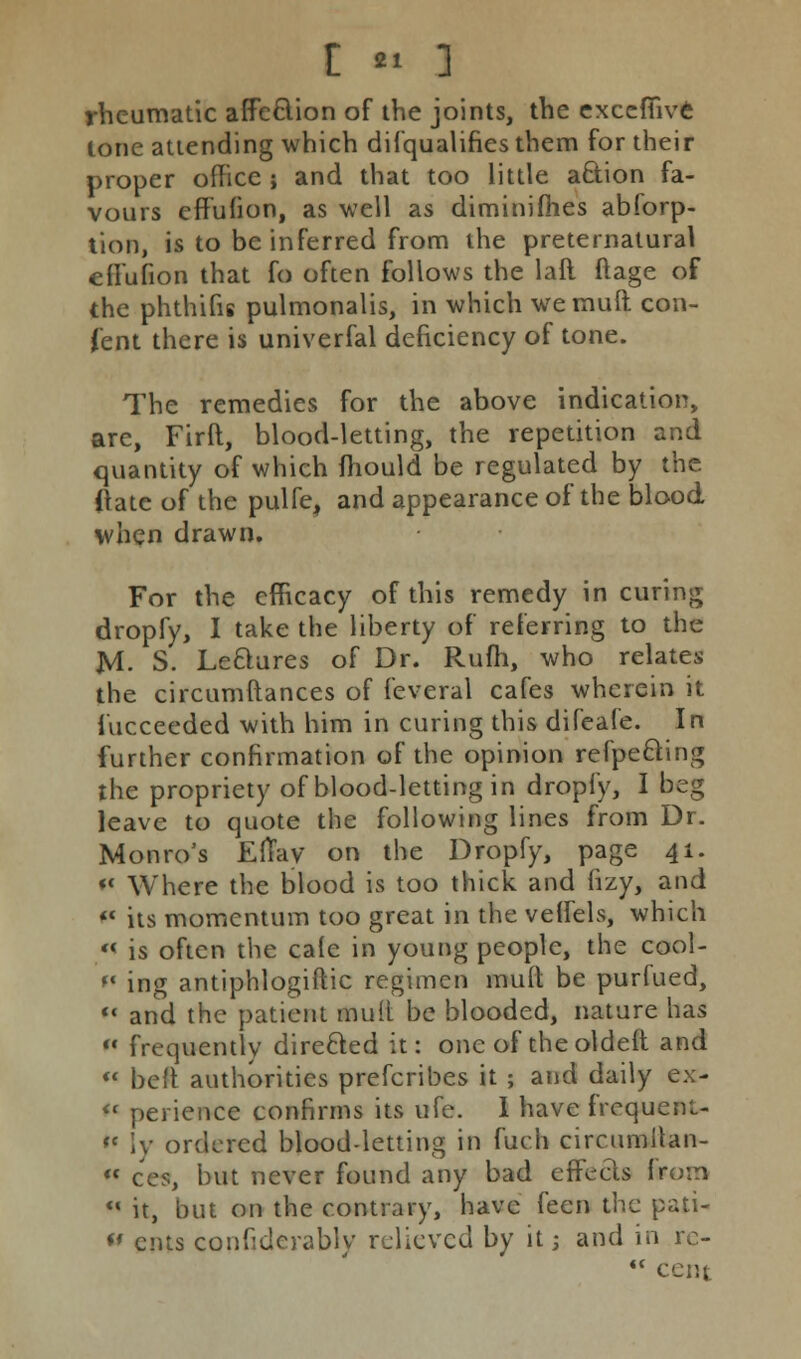 rheumatic affc£tion of the joints, the excefiivfe lone attending which disqualifies them for their proper office ; and that too little a&ion fa- vours efruhon, as well as dimimfhes abforp- lion, is to be inferred from the preternatural efi'ufion that fo often follows the laft ftage of the phthifis pulmonalis, in which we mud con- tent there is univerfal deficiency of tone. The remedies for the above indication, are, Firft, blood-letting, the repetition and quantity of which mould be regulated by the Hate of the pulfe, and appearance of the blood when drawn. For the efficacy of this remedy in curing dropfy, I take the liberty of referring to the JVI. S. Le&ures of Dr. Rum, who relates the circumftances of feveral cafes wherein it Succeeded with him in curing this difeafe. In further confirmation of the opinion refpe&ing the propriety of blood-letting in dropfy, I beg leave to quote the following lines from Dr. Monro's EfTay on the Dropfy, page 41. «« Where the blood is too thick and fizy, and  its momentum too great in the veffels, which «< is often the cale in young people, the cool- fl ing antiphlogistic regimen mud be purfued,  and the patient mult be blooded, nature has  frequently directed it: one of theoldeft and  beft authorities prefcribes it ; and daily ex- « perience confirms its ufe. I have frequent- « Iy ordered blood-letting in fuch circumllan- *« cw, but never found any bad effects from  it, but on the contrary, have feen the pati- « ents confiderably relieved by it j and in rc-  cent