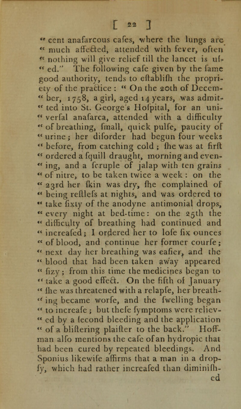  cent anafarcous cafes, where the lungs arc  much affected, attended with fever, often  nothing will give relief till the lancet is uf-  ed. The following cafe given by the fame good authority, tends to eftablifh the propri- ety of the practice :  On the 20th of Deccm-  ber, 1758, a girl, aged 14 years, was admit-  ted into St. Georges Hofpital, for an uni-  verfal anafarca, attended with a difficulty  of breathing, fmall, quick pulfe, paucity of urine; her diforder had begun four weeks •■ before, from catching cold ; fhe was at firft  ordered a fquill draught, morning and even- *• ing, and a fcruple of jalap with ten grains ** of nitre, to be taken twice a week : on the •* 23rd her (kin was dry, fhe complained of  being refllefs at nights, and was ordered to •' take fixty of the anodyne antimonial drops, every night at bed-time: on the 25th the  difficulty of breathing had continued and  increafed; I ordered her to lofe fix ounces  of blood, and continue her former courfe; •« next day her breathing was eafier, and the  blood that had been taken away appeared  fizy; from this time the medicines began to <( take a good effecl. On the fifth of January  fhe was threatened with a relapfe, her breath-  ing became worfe, and the fwelling began  to increafe ; but thefe fymptoms were rclicv-  ed by a fecond bleeding and the application  of a bliftering plaifter to the back. Hoff- man alfo mentions the cafe of an hydropic that had been cured by repeated bleedings. And Sponius likewife affirms that a man in a drop- fy, which had rather increafed than diminifh- ed