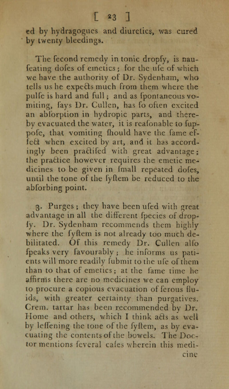 cd by hydragogucs and diuretics, was cured by twenty bleedings. The fecond remedy in tonic dropfy, is nau- fcating dofes of emetics; for the ufe of which we have the autliority of Dr. Sydenham, who tells us he expects much from them where the pulfc is hard and full; and as fpontaneous vo- miting, fays Dr. Cullen, has fo often excited an abforption in hydropic parts, and there- by evacuated the water, it is rcafonable to fup- pofe, that vomiting fhould have the fame ef- fect when excited by art, and it has accord- ingly been pra&ifcd with great advantage; the practice however requires the emetic me- dicines to be given in fmall repeated dofes, until the tone of the fyftem be reduced to the abforbing point. 3. Purges ; they have been ufed with great advantage in all the different fpecies of drop- iy. Dr. Sydenham recommends them highly where the fyftem is not already too much de- bilitated. Of this remedy Dr. Cullen alfo fpeaks very favourably ; he informs us pati- ents will more readily fubmit to the ufe of them than to that of emetics; at the fame time he affirms there are no medicines we can employ to procure a copious evacuation of ferous flu- ids, with greater certainty than purgatives. Crem. tartar has been recommended by Dr. Home and others, which I think, afts as well by lcffening the tone of the fyftem, as by eva- cuating the contents of the bowels. The Doc- tor mentions feveral cafes wherein this medi- cine